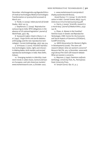 new reproductive technologies  |   311
December. infochangeindia.org/Agenda/Ethics-             11 www.marketresearch.com/product/
of-medical-technologies/Medical-technologies-        display.asp?productid=820775.
Transformation-or-tyranny.html accessed 16                Anand Kumar, T. C. (2004). ‘In vitro fertili-
March 2011.                                          zation in India’. Current Science, 86(2): 254–6.
     6  Pande, A. (2009). Indian Journal of Gender   www.ias.ac.in/currsci/jan252004/254.pdf.
Studies, 16(2): 141–73.                                  12  Harris, J. (2005). ‘Scientific research is
     7  Stephenson, C. (2009). ‘Reproductive         a moral duty’. Journal of Medical Ethics, 31(4):
outsourcing to India: WTO obligations in the         242–8.
absence of US national legislation’. Journal of          13  Plows, A. Women in the Frontline?
World Trade, 43(1): 189.                             Feminist Issues in Genetic and Reproductive
     8  Stanworth (1987). Cited in Shore, C. et      Technologies. ESRC Centre for the Economic
al. (1992). ‘Virgin births and sterile debates:      and Social Aspects of Genomics (CESAGen),
anthropolgy and the new reproductive tech-           Cardiff University.
nologies’. Current Anthropology, 33(3): 295–314.         14  AWID (Association for Women’s Rights
     9  Srinivasan, S. (2010). ‘Assisted reproduc-   in Development) (2006). ‘The stem cell
tive technologies: needs, rights and choices’.       research debate: what are women’s concerns?’
In Making babies: birth markets and assisted         Resource Net File, 305, 15 December. www.awid.
reproductive technologies in India. New Delhi,       org/Library/The-stem-cell-research-debate-
Zubaan.                                              What-are-women-s-concerns.
     10  ‘Emerging markets in infertility: treat-        15  Wajcman, J. (1991). Feminism confronts
ment trends in select Asian, Central and East-       technology. University Park, Pa., Pennsylvaia
ern European, and Latin American markets’.           State University Press.
www.marketresearch.com, 15 October 2002.                 16  Sarojini (2010). Op. cit., p. 3.
 