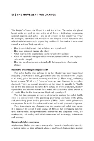 E1  |  the movement for change




The People’s Charter for Health is a call for action: ‘To combat the global
health crisis, we need to take action at all levels – individual, community,
national, regional and global – and in all sectors.’ In this chapter we review
the strategies, structures and practices of the People’s Health Movement and
related social movements in responding to this call. Our review is structured
around a series of basic questions:

•	 How is the global health crisis stabilised and reproduced?
•	 How does historical change take place?
•	 What can we do to intentionally shape our collective destiny?
•	 What are the main strategies which social movement activists can deploy to
   drive social change?
•	 How can social movement activists build their capacity to effect social
   change?

How Is the present regime reproduced?
    The global health crisis referred to in the Charter has many faces: food
insecurity (Holt-Giménez 2008), preventable child and maternal deaths (Hogan
et al. 2010), price barriers to accessing medicines (’t Hoen 2009), collapsing
health systems (WHO 2007) (many of these we have discussed in preceding
chapters). There are enough resources on the planet to provide for ‘health
for all’ but the necessary resources flow instead to overconsumption, military
expenditure and obscene wealth for a small elite (Milanovic 2009; Davies et
al. 2008). How is this situation stabilised and reproduced?
    The fact that resources are not so deployed to address the global health
crisis is a consequence of the prevailing governance structures of the globe,
and particularly global health governance (GHG). Global health governance
encompasses the social determinants of health and health system development.
    There is no simple way of representing the structures of global governance.
It is necessary to look at it from a range of different but overlapping perspec-
tives: nation-states, intergovernmental institutions, the corporate sector, the
marketplace, civil society and social movements and knowledge, information
and ideology.

Domains of global governance
Nation-states  Global governance, among other dynamics, involves the interplay
of nation-states (or their different alliances and blocs). Nation-states project
 