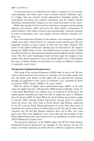 318   |  section E:1

    A social movement is a collectivity that shares a common set of concerns,
understandings and claims and a sense of shared identity (Pakulski 1991).
It is bigger than but includes formal organisations. Examples include the
environment movement, the women’s movement and the People’s Health
Movement (fundamentalist religions are also social movements in this sense).
    Within this domain of ‘civil society’ we need also to recognise the ­ uctuating
                                                                        fl
alliances and tensions within and across the many diverse ‘communities of
shared identity’ both within countries and internationally (variously analysed
in terms of nationality, class, race, gender, income, ethnicity, sexuality, reli-
gion,  etc).
    One of the important dynamics in this analysis is the emergence of a global
middle class with a shared interest in consumer goods and the good life and
negotiable loyalties to poorer people in their own and other countries. The
power of this global middle-class identity may be illustrated by the support
among the middle classes of low- and middle-income countries such as India
for tariff reductions so that imported consumer goods might be cheaper (Ghosh
2002). The ‘free trade’ bandwagon would not have made the progress it has
without this shared perspective across the global middle class. Unfortunately
the sense of shared identity among farmers or workers in different countries
is sometimes much looser.

The dynamics of global health governance
   This listing of the structural domains of GHG takes us only so far. We also
need to understand how they interact to reproduce the prevailing regime and
how the health crisis inheres in this regime. We can approach this question
through an exploration of the ‘access to medicines’ case, described in detail
in previous GHW volumes (PHM et al. 2005, 2008a).
   With the advent of highly active antiretroviral drugs (ARVs) in the mid
1990s the plight of people suffering from AIDS became politically critical. At
a time when Big Pharma was selling a year of treatment for $US10,000, the
Indian generic manufacturer Cipla was able to supply the same to Médicins
Sans Frontières (MSF) for $350. When the South African government sought
to procure ARVs through parallel importation (buying them in countries
where the prices were lower than in South Africa), Big Pharma, supported
by the US, took the South African government to court. After three years of
mounting civil society protest in South Africa, in the US and in many other
countries, the US and Big Pharma withdrew their suit in May 2001 (and
paid costs) (Sen 2001; Raghavan 2001). Later that year the members of the
WTO affirmed that trade rules should not be an impediment to public health
(WTO Ministerial Council 2001).
   The perceived legitimacy of the TRIPS regime (the WTO’s Trade Related
Intellectual Property agreement) was damaged by this episode, and the US
project of further tightening of global IP laws suffered a significant setback.
 