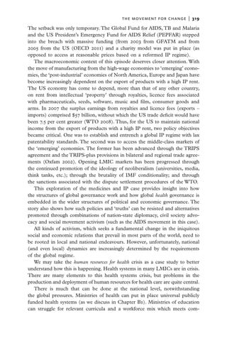 the movement for change  |   319

The setback was only temporary. The Global Fund for AIDS, TB and Malaria
and the US President’s Emergency Fund for AIDS Relief (PEPFAR) stepped
into the breach with massive funding (from 2003 from GFATM and from
2005 from the US (OECD 2011) and a charity model was put in place (as
opposed to access at reasonable prices based on a reformed IP regime).
   The macroeconomic context of this episode deserves closer attention. With
the move of manufacturing from the high-wage economies to ‘emerging’ econo-
mies, the ‘post-industrial’ economies of North America, Europe and Japan have
become increasingly dependent on the export of products with a high IP rent.
The US economy has come to depend, more than that of any other country,
on rent from intellectual ‘property’ through royalties, licence fees associated
with pharmaceuticals, seeds, software, music and film, consumer goods and
arms. In 2007 the surplus earnings from royalties and licence fees (exports –
imports) comprised $57 billion, without which the US trade deficit would have
been 7.5 per cent greater (WTO 2008). Thus, for the US to maintain national
income from the export of products with a high IP rent, two policy objectives
became critical. One was to establish and entrench a global IP regime with lax
patentability standards. The second was to access the middle-class markets of
the ‘emerging’ economies. The former has been advanced through the TRIPS
agreement and the TRIPS-plus provisions in bilateral and regional trade agree-
ments (Oxfam 2002). Opening LMIC markets has been progressed through
the continued promotion of the ideology of neoliberalism (universities, media,
think tanks, etc.); through the brutality of IMF conditionality; and through
the sanctions associated with the dispute settlement procedures of the WTO.
   This exploration of the medicines and IP case provides insight into how
the structures of global governance work and how global health governance is
embedded in the wider structures of political and economic governance. The
story also shows how such policies and ‘truths’ can be resisted and alternatives
promoted through combinations of nation-state diplomacy, civil society advo-
cacy and social movement activism (such as the AIDS movement in this case).
   All kinds of activism, which seeks a fundamental change in the iniquitous
social and economic relations that prevail in most parts of the world, need to
be rooted in local and national endeavours. However, unfortunately, national
(and even local) dynamics are increasingly determined by the requirements
of the global regime.
   We may take the human resources for health crisis as a case study to better
understand how this is happening. Health systems in many LMICs are in crisis.
There are many elements to this health systems crisis, but problems in the
production and deployment of human resources for health care are quite central.
   There is much that can be done at the national level, notwithstanding
the global pressures. Ministries of health can put in place universal publicly
funded health systems (as we discuss in Chapter B1). Ministries of education
can struggle for relevant curricula and a workforce mix which meets com-
 