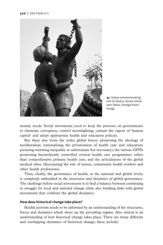 320   |  section E:1




                                                       43  Statue commemorating
                                                       end of slavery, Goree Island,
                                                       near Dakar, Senegal (Hani
                                                       Serag)




munity needs. Social movements need to keep the pressure on governments
to eliminate corruption, control moonlighting, contain the export of ‘human
capital’ and adopt appropriate health and education policies.
   But there also loom the wider global forces: promoting the ideology of
neoliberalism (rationalising the privatisation of health care and education;
picturing widening inequality as unfortunate but necessary); the various GPPIs
promoting hierarchically controlled vertical health care programmes rather
than comprehensive primary health care; and the articulations of the global
medical elites (discounting the role of nurses, community health workers and
other health professions).
   Thus, clearly, the governance of health, at the national and global levels,
is complexly embedded in the structures and dynamics of global governance.
The challenge before social movements is to find a balance between continuing
to struggle for local and national change while also building links with global
movements that confront the global dynamics.

How does historical change take place?
   Health activism needs to be informed by an understanding of the structures,
forces and dynamics which shore up the prevailing regime. Also critical is an
understanding of how historical change takes place. There are many different
and overlapping dynamics of historical change; these include:
 