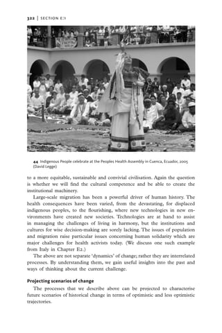 322   |  section E:1




   44 Indigenous People celebrate at the Peoples Health Assembly in Cuenca, Ecuador, 2005
   (David Legge)

to a more equitable, sustainable and convivial civilisation. Again the question
is whether we will find the cultural competence and be able to create the
institutional machinery.
   Large-scale migration has been a powerful driver of human history. The
health consequences have been varied, from the devastating, for displaced
indigenous peoples, to the flourishing, where new technologies in new en-
vironments have created new societies. Technologies are at hand to assist
in managing the challenges of living in harmony, but the institutions and
cultures for wise decision-making are sorely lacking. The issues of population
and migration raise particular issues concerning human solidarity which are
major challenges for health activists today. (We discuss one such example
from Italy in Chapter E2.)
   The above are not separate ‘dynamics’ of change; rather they are interrelated
processes. By understanding them, we gain useful insights into the past and
ways of thinking about the current challenge.

Projecting scenarios of change
   The processes that we describe above can be projected to characterise
future scenarios of historical change in terms of optimistic and less optimistic
trajectories.
 