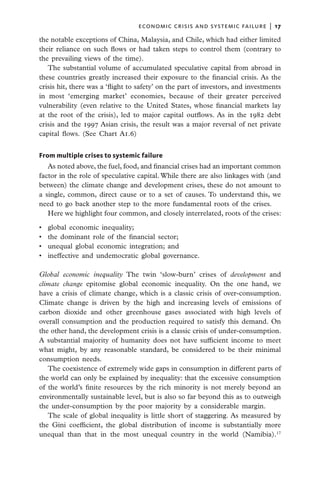 economic crisis and systemic failure  |  17

the notable exceptions of China, Malaysia, and Chile, which had either limited
their reliance on such flows or had taken steps to control them (contrary to
the prevailing views of the time).
   The substantial volume of accumulated speculative capital from abroad in
these countries greatly increased their exposure to the financial crisis. As the
crisis hit, there was a ‘flight to safety’ on the part of investors, and investments
in most ‘emerging market’ economies, because of their greater perceived
vulnerability (even relative to the United States, whose financial markets lay
at the root of the crisis), led to major capital outflows. As in the 1982 debt
crisis and the 1997 Asian crisis, the result was a major reversal of net private
capital flows. (See Chart A1.6)


From multiple crises to systemic failure
   As noted above, the fuel, food, and financial crises had an important common
factor in the role of speculative capital. While there are also linkages with (and
between) the climate change and development crises, these do not amount to
a single, common, direct cause or to a set of causes. To understand this, we
need to go back another step to the more fundamental roots of the crises.
   Here we highlight four common, and closely interrelated, roots of the crises:

•	   global economic inequality;
•	   the dominant role of the financial sector;
•	   unequal global economic integration; and
•	   ineffective and undemocratic global governance.

Global economic inequality The twin ‘slow-burn’ crises of development and
climate change epitomise global economic inequality. On the one hand, we
have a crisis of climate change, which is a classic crisis of over-consumption.
Climate change is driven by the high and increasing levels of emissions of
carbon dioxide and other greenhouse gases associated with high levels of
overall consumption and the production required to satisfy this demand. On
the other hand, the development crisis is a classic crisis of under-consumption.
A substantial majority of humanity does not have sufficient income to meet
what might, by any reasonable standard, be considered to be their minimal
consumption needs.
   The coexistence of extremely wide gaps in consumption in different parts of
the world can only be explained by inequality: that the excessive consumption
of the world’s finite resources by the rich minority is not merely beyond an
environmentally sustainable level, but is also so far beyond this as to outweigh
the under-consumption by the poor majority by a considerable margin.
   The scale of global inequality is little short of staggering. As measured by
the Gini coefficient, the global distribution of income is substantially more
unequal than that in the most unequal country in the world (Namibia).17
 