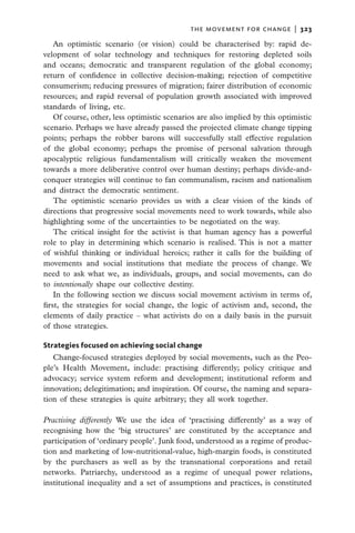 the movement for change  |   323

    An optimistic scenario (or vision) could be characterised by: rapid de-
velopment of solar technology and techniques for restoring depleted soils
and oceans; democratic and transparent regulation of the global economy;
return of confidence in collective decision-making; rejection of competitive
consumerism; reducing pressures of migration; fairer distribution of economic
resources; and rapid reversal of population growth associated with improved
standards of living, etc.
    Of course, other, less optimistic scenarios are also implied by this optimistic
scenario. Perhaps we have already passed the projected climate change tipping
points; perhaps the robber barons will successfully stall effective regulation
of the global economy; perhaps the promise of personal salvation through
apocalyptic religious fundamentalism will critically weaken the movement
towards a more deliberative control over human destiny; perhaps divide-and-
conquer strategies will continue to fan communalism, racism and nationalism
and distract the democratic sentiment.
    The optimistic scenario provides us with a clear vision of the kinds of
directions that progressive social movements need to work towards, while also
highlighting some of the uncertainties to be negotiated on the way.
    The critical insight for the activist is that human agency has a powerful
role to play in determining which scenario is realised. This is not a matter
of wishful thinking or individual heroics; rather it calls for the building of
movements and social institutions that mediate the process of change. We
need to ask what we, as individuals, groups, and social movements, can do
to intentionally shape our collective destiny.
    In the following section we discuss social movement activism in terms of,
first, the strategies for social change, the logic of activism and, second, the
elements of daily practice – what activists do on a daily basis in the pursuit
of those strategies.

Strategies focused on achieving social change
   Change-focused strategies deployed by social movements, such as the Peo-
ple’s Health Movement, include: practising differently; policy critique and
advocacy; service system reform and development; institutional reform and
innovation; delegitimation; and inspiration. Of course, the naming and separa-
tion of these strategies is quite arbitrary; they all work together.

Practising differently We use the idea of ‘practising differently’ as a way of
recognising how the ‘big structures’ are constituted by the acceptance and
participation of ‘ordinary people’. Junk food, understood as a regime of produc-
tion and marketing of low-nutritional-value, high-margin foods, is constituted
by the purchasers as well as by the transnational corporations and retail
networks. Patriarchy, understood as a regime of unequal power relations,
institutional inequality and a set of assumptions and practices, is constituted
 
