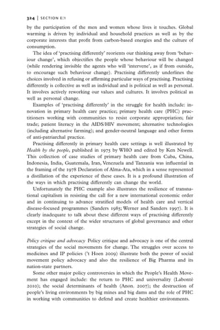 324   |  section E:1

by the participation of the men and women whose lives it touches. Global
warming is driven by individual and household practices as well as by the
corporate interests that profit from carbon-based energies and the culture of
consumption.
    The idea of ‘practising differently’ reorients our thinking away from ‘behav-
iour change’, which objectifies the people whose behaviour will be changed
(while rendering invisible the agents who will ‘intervene’, as if from outside,
to encourage such behaviour change). Practising differently underlines the
choices involved in refusing or affirming particular ways of practising. Practising
differently is collective as well as individual and is political as well as personal.
It involves actively reworking our values and cultures. It involves political as
well as personal change.
    Examples of ‘practising differently’ in the struggle for health include: in-
novation in primary health care practice; primary health care (PHC) prac-
titioners working with communities to resist corporate appropriation; fair
trade; patient literacy in the AIDS/HIV movement; alternative technologies
(including alternative farming); and gender-neutral language and other forms
of anti-patriarchal practice.
    Practising differently in primary health care settings is well illustrated by
Health by the people, published in 1975 by WHO and edited by Ken Newell.
This collection of case studies of primary health care from Cuba, China,
Indonesia, India, Guatemala, Iran, Venezuela and Tanzania was influential in
the framing of the 1978 Declaration of Alma-Ata, which in a sense represented
a distillation of the experience of these cases. It is a profound illustration of
the ways in which practising differently can change the world.
    Unfortunately the PHC example also illustrates the resilience of transna-
tional capitalism in resisting the call for a new international economic order
and in continuing to advance stratified models of health care and vertical
disease-focused programmes (Sanders 1985; Werner and Sanders 1997). It is
clearly inadequate to talk about these different ways of practising differently
except in the context of the wider structures of global governance and other
strategies of social change.

Policy critique and advocacy  Policy critique and advocacy is one of the central
strategies of the social movements for change. The struggles over access to
medicines and IP policies (’t Hoen 2009) illustrate both the power of social
movement policy advocacy and also the resilience of Big Pharma and its
nation-state partners.
   Some other major policy controversies in which the People’s Health Move-
ment has engaged include: the return to PHC and universality (Labonté
2010); the social determinants of health (Anon. 2007); the destruction of
people’s living environments by big mines and big dams and the role of PHC
in working with communities to defend and create healthier environments.
 