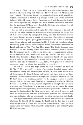 the movement for change  |   325

    The defeat of Big Pharma in South Africa was achieved through the mo-
bilisation of people living with AIDS and HIV both in South Africa and in
other countries (Sen 2001); through international solidarity, which was able to
support direct action in the US (e.g. through Health GAP (2011)) as well as
in South Africa (Treatment Action Campaign 2011); and through the detailed
and timely exposures and analyses of a small number of websites and email
lists (in particular, CPTech (now Knowledge Ecology International (2011a)
and Médicins Sans Frontières (2011)).
    Let us look at environmental struggles for other examples of the role of
advocacy by social movements. Community struggles against the destruction
of their environments by unregulated mining and the destruction of lives
and lungs through working in unsafe mines are one of the sharpest points of
conflict between corporate greed, political corruption, the culture of consump-
tion, climate change and community health. A dossier of complaints about
the mining giant Vale has been compiled by the International Movement of
People Affected by Vale (Fair Deal Now 2011). The dossier includes cases
reported at the first meeting of the International Movement, held in 2010 in
Rio de Janeiro, with about 160 people from over 100 organisations, unions,
social movements and communities from 13 countries and nine states in
Brazil. This illustrates a highly focused community-based advocacy action
backed up by activists operating at a more global level, such as the website
named Mines and Communities (MAC 2011), which provides a searchable
data source covering mining in many different countries.
    The role of Shell in the Niger Delta has been described in detail in
GHW2 (PHM et al. 2008b) – a story of corruption, denial of human rights,
extrajudicial killings and environmental disaster. In the Central Indian state
of Chhattisgarh, Dr Binayak Sen, a well-known civil rights activist, has been
sentenced to life imprisonment on trumped-up charges of terrorism. In fact
Dr Sen’s crime is his continuing support for the struggles of tribal peoples to
prevent their forests and lands from being expropriated (Analytical Monthly
Review 2007). Dr Sen has said, ‘I am being made an example of by the state
government of Chhattisgarh as a warning to others not to expose the patent
trampling of human rights taking place in the state’ (Sen 2011). The forests that
provide the livelihoods of the tribal people cover rich mineral resources and
there are many cement and steel manufacturers (national and transnational)
and state politicians who are keen to drive the tribal peoples from their lands.
    The struggle against environmental destruction and abuse of workers rights
illustrates the breadth of the struggle for health and the fact that it is not
solely the province of people who identify as ‘health activists’. There are many
such parallel movements which should be understood as part of the People’s
Health Movement.
 