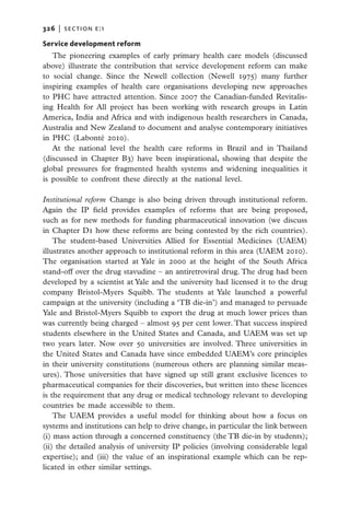 326   |  section E:1

Service development reform
   The pioneering examples of early primary health care models (discussed
above) illustrate the contribution that service development reform can make
to social change. Since the Newell collection (Newell 1975) many further
inspiring examples of health care organisations developing new approaches
to PHC have attracted attention. Since 2007 the Canadian-funded Revitalis-
ing Health for All project has been working with research groups in Latin
America, India and Africa and with indigenous health researchers in Canada,
Australia and New Zealand to document and analyse contemporary initiatives
in PHC (Labonté 2010).
   At the national level the health care reforms in Brazil and in Thailand
(discussed in Chapter B3) have been inspirational, showing that despite the
global pressures for fragmented health systems and widening inequalities it
is possible to confront these directly at the national level.

Institutional reform  Change is also being driven through institutional reform.
Again the IP field provides examples of reforms that are being proposed,
such as for new methods for funding pharmaceutical innovation (we discuss
in Chapter D1 how these reforms are being contested by the rich countries).
    The student-based Universities Allied for Essential Medicines (UAEM)
illustrates another approach to institutional reform in this area (UAEM 2010).
The organisation started at Yale in 2000 at the height of the South Africa
stand-off over the drug stavudine – an antiretroviral drug. The drug had been
developed by a scientist at Yale and the university had licensed it to the drug
company Bristol-Myers Squibb. The students at Yale launched a powerful
campaign at the university (including a ‘TB die-in’) and managed to persuade
Yale and Bristol-Myers Squibb to export the drug at much lower prices than
was currently being charged – almost 95 per cent lower. That success inspired
students elsewhere in the United States and Canada, and UAEM was set up
two years later. Now over 50 universities are involved. Three universities in
the United States and Canada have since embedded UAEM’s core principles
in their university constitutions (numerous others are planning similar meas-
ures). Those universities that have signed up still grant exclusive licences to
pharmaceutical companies for their discoveries, but written into these licences
is the requirement that any drug or medical technology relevant to developing
countries be made accessible to them.
    The UAEM provides a useful model for thinking about how a focus on
systems and institutions can help to drive change, in particular the link between
(i) mass action through a concerned constituency (the TB die-in by students);
(ii) the detailed analysis of university IP policies (involving considerable legal
expertise); and (iii) the value of an inspirational example which can be rep-
licated in other similar settings.
 