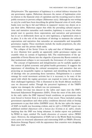 the movement for change  |   327

Delegitimation  The appearance of legitimacy is a critical defence structure for
any governance regime. Habermas discusses the nature of legitimation crisis
in relation to the financial crisis of capitalism and the recurring need to divert
public resources to prevent collapse (Habermas 1975). Although he was writing
in 1973 he could have been describing the global financial crisis of 2008, when
banks were too big to fail and billions in taxpayers’ money was drawn on to
pay their debts. Habermas argues that while the prevailing cultural expecta-
tions and narratives naturalise such transfers, legitimacy is secure, but when
people start to question those expectations and narratives and government
has to act to deliberately shore up its own legitimacy, a legitimation crisis is
in place. It is the role of the merchants of ideology to maintain the cultural
expectations and narratives that naturalise an unsustainable and inequitable
governance regime. These merchants include the media proprietors, the elite
universities and the private think tanks.
   The collapse of the Soviet Union in 1989 and that of Mubarak’s regime
in 2011 illustrate how quickly an apparently stable governance regime can
crumble when its curtain of legitimacy falls. The transformation of the ap-
paratchiks of Soviet Russia into the oligarchs of present-day Russia reminds us
that institutional collapse is not necessarily the forerunner of a better regime.
   The concept of legitimation and delegitimation can be usefully applied in
the context of global economic and global health governance. It suggests the
importance of identifying the cultural assumptions and narratives that are
projecting an inequitable regime as legitimate and identifying the merchants
of ideology who are promoting those narratives. Delegitimation is a central
strategy for social movement activism but it is necessary to be wary of the
speed with which the regime governors can respond in terms of shoring up
their challenged legitimacy. This is illustrated in the South African medicines
case we discussed earlier. Though the perceived legitimacy of the TRIPS
regime was damaged, the setback was not permanent.
   A similar two-step was danced in the 1980s and 1990s over the IMF’s
Structural Adjustment Programmes (SAPs). From the onset of the debt crisis
in the early 1980s the IMF imposed brutal conditions on governments that
were forced to borrow from it as lender of last resort. These included cutting
government expenditure and other policy conditions directed solely at forcing
governments to pay their debts (SAPRIN 2002). By the late 1980s the impact
of SAPs in health was becoming evident, and in 1987 a UNICEF report was
published entitled Adjustment with a human face (Cornia et al. 1987), clearly
implying that the IMF was being inhuman. A similar report was published
by WHO in 1992, entitled The health dimensions of economic reform (WHO
1992). However, the delegitimation of SAPs led to the World Bank becoming
more active in structural adjustment and reinventing SAPs as PRSPs (Poverty
Reduction Strategy Papers) with the appearance that countries were designing
their own SAPs.
 