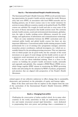 330   |  section E:1


             Box E1.1 The International People’s Health University

   The International People’s Health University (PHM 2011b) provides learn-
   ing opportunities for people’s health activists around the world. Between
   2005 and 2010 IPHU, in association with local PHM networks and its
   funding partners, ran 18 short courses (one to two weeks’ duration) for
   activists in many different countries, mainly in the global South. The IPHU
   courses are subtitled The struggle for health and aim to cover some of the
   key areas of theory and practice that health activists need. The curricula
   include: health systems, social and environmental determinants, globalisa-
   tion, the right to health, working across difference, research for social
   change, and applications of information and communications technology.
      There are some similarities between the IPHU curriculum and con-
   ventional public health and global health courses but there are also
   important differences. Conventional public health training prepares health
   professionals for a set of existing roles (programme manager, university
   researcher, project coordinator, outbreak investigator, etc.) which are es-
   sentially framed by the prevailing governing structures. They are important
   roles in which people can do good works, but the concepts of the social
   movement as an agent of social change and the health activist as part of
   a grassroots social movement are not well recognised in such training.
      IPHU is not just about individual training. There is a focus in the
   courses on building the people’s health movement locally, nationally
   and regionally and globally. One example is WHO Watch (PHM 2011c),
   which brings together IPHU alumni in monitoring the WHO governing
   bodies and advocating for the adoption by WHO of policies, programmes
   and practices that are aligned with perspectives of the People’s Health
   Movement.


critical aspect of our collective endeavour to effect change that is sustainable,
democratic and premised on the principles of equity and human rights.
   Many of the ideas and issues that we explore in this chapter form the core
of the curriculum of the International People’s Health University (IPHU)
(see Box E1.1).


                        BoxE1.2 Changing from within

   Challenging the conservatism of italian medical schools  As in many other
   countries in the world, universities in Italy are traditionally conserva-
   tive and mainly structured around rigid hierarchies – more dedicated
   to ­ erpetuating their own power and privilege than a commitment to
       p
 