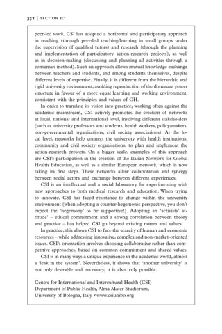 332   |  section E:1


   peer-led work. CSI has adopted a horizontal and participatory approach
   in teaching (through peer-led teaching/learning in small groups under
   the supervision of qualified tutors) and research (through the planning
   and implementation of participatory action-research projects), as well
   as in decision-making (discussing and planning all activities through a
   consensus method). Such an approach allows mutual knowledge exchange
   between teachers and students, and among students themselves, despite
   different levels of expertise. Finally, it is different from the hierarchic and
   rigid university environment, avoiding reproduction of the dominant power
   structure in favour of a more equal learning and working environment,
   consistent with the principles and values of GH.
       In order to translate its vision into practice, working often against the
   academic mainstream, CSI actively promotes the creation of networks
   at local, national and international level, involving different stakeholders
   (such as university professors and students, health workers, policy-makers,
   non-governmental organisations, civil society associations). At the lo-
   cal level, networks help connect the university with health institutions,
   community and civil society organisations, to plan and implement the
   action-research projects. On a bigger scale, examples of this approach
   are CSI’s participation in the creation of the Italian Network for Global
   Health Education, as well as a similar European network, which is now
   taking its first steps. These networks allow collaboration and synergy
   between social actors and exchange between different experiences.
       CSI is an intellectual and a social laboratory for experimenting with
   new approaches to both medical research and education. When trying
   to innovate, CSI has faced resistance to change within the university
   environment (when adopting a counter-hegemonic perspective, you don’t
   expect the ‘hegemony’ to be supportive!). Adopting an ‘activists’ at-
   titude’ – ethical commitment and a strong correlation between theory
   and practice – has helped CSI go beyond existing norms and values.
       In practice, this allows CSI to face the scarcity of human and economic
   resources – while addressing innovative, complex and non-market-oriented
   issues. CSI’s orientation involves choosing collaborative rather than com-
   petitive approaches, based on common commitment and shared values.
       CSI is in many ways a unique experience in the academic world, almost
   a ‘leak in the system’. Nevertheless, it shows that ‘another university’ is
   not only desirable and necessary, it is also truly possible.

   Centre for International and Intercultural Health (CSI)
   Department of Public Health, Alma Mater Studiorum,
   University of Bologna, Italy <www.csiunibo.org
 