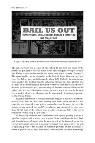 18   |  section a:1




   2  Sign on a building in the US, November 2008 (© Karin Hildebrand Lau|Dreamstime.com)


The ratio between the incomes of the richest 20 per cent and those of the
poorest 20 per cent is twice as much in the most unequal developed country
(the United States) and is double that in the most equal country (Finland).18
The considerable rise in inequality in the United States between 1976 and
2007 (see below) increased this ratio by about half. Globally, the ratio is nine
times greater. Put another way, the difference between this ratio globally and
the ratio in the most unequal developed country is seven times the difference
between the most equal and the most unequal. And the difference between the
global ratio and the US ratio is 14 times as much as the increase in the ratio
over a period of 31 years characterised by dramatically increasing inequality
in the United States.
   The global distribution of wealth is yet more unequal. While those in extreme
poverty have little left over after meeting their basic needs, the rich – and
especially the ultra-rich – are able to accumulate vast fortunes. In 2000, the
richest 10 per cent of the world’s population was estimated to own more
than 85 per cent of the world’s total wealth. The poorer half of the world
population owned only 1.1 per cent.19
   This inequality underlies the considerable and rapidly growing volume of
speculative capital, which in turn was a major factor underlying the fuel, food,
and financial crises. Coupled with the growing role of the financial sector (see
below), investment has been increasingly divorced from production. The lack
of spending power of the majority of humanity provides limited incentives to
invest in production to meet their needs, while income becomes increasingly
 