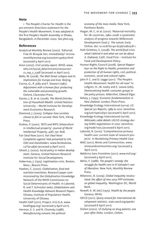 the movement for change  |   333

Note
   1 The People’s Charter for Health is the             economy of the mass media. New York,
pre-eminent directions statement for the                Pantheon Books.
People’s Health Movement. It was adopted at          Hogan, M. C. et al. (2010). ‘Maternal mortality
the first People’s Health Assembly in Dhaka,            for 181 countries, 1980–2008: a systematic
Bangladesh, in December 2000. See phm.org.              analysis of progress towards Millennium
                                                        Development Goal 5’. The Lancet, Early
References                                              Online. doi: 10.1016/S0140-6736(10)60518-1.
Analytical Monthly Review (2007). ‘Editorial.        Holt-Giménez, E. (2008). The world food crisis:
    Free Dr Binayak Sen, immediately!’ mrzine.          what’s behind it and what we can do about
    monthlyreview.org/2007/amr140607.html               it. Oakland, Calif., Food First – Institute for
    (accessed 9 April 2011).                            Food and Development Policy.
Anon (2007). Civil society report. WHO. www.         Human Rights Council (2008). Special Rappor-
    who.int/social_determinants/resources/              teur on the Right to Health, promotion and
    cs_rep_2_7.pdf (accessed 10 April 2011).            protection of all human rights, civil, political,
Bello, W. (2008). The Wall Street collapse and its      economic, social and cultural rights.
    implications for Europe and Asia. Beijing.       John P. C. and D. Legge (2011). ‘The People’s
Cornia, G., R. Jolly and F. Stewart (1987).             Health Movement: health for all now!’ In
    ­­Adjustment with a human face: protecting          Lofgren, H., M. Leahy and E. Leeuw (eds),
      the vulnerable and promoting growth.              Democratising health: consumer groups in
      Oxford, Clarendon Press.                          the policy process. Aldershot, Edward Elgar.
Davies, J. B. et al. (2008). The World Distribu-     Kelsey, J. (1995). Economic fundamentalism in
      tion of Household Wealth. United Nations          New Zealand. London, Pluto Press.
      University – World Institute for Develop-      Knowledge Ecology International (2011a). US
      ment Economics Research.                          Special 301 Reports, 1989 to 2010. keionline.
Diamond, J. (2005). Collapse: how societies             org/ustr/special301 (accessed 6 April 2011).
    choose to fail or succeed. New York, Viking      Knowledge Ecology International (2011b).
    Press.                                              WikiLeaks cable details UK/US strategy dur-
Drahos, P. (2001). ‘BITS and BIPS: bilateralism         ing IGWG negotiations in 2007. keionline.
    in intellectual property’. Journal of World         org/node/1075 (accessed 6 April 2011).
    Intellectual Property, 4(6): 791–808.            Labonté, R. (2010). ‘Comprehensive primary
Fair Deal Now (2011). Fair Deal Now!                    health care: current state of research pro-
    Complaints against Vale presented to UN,            jects’. In Revitalizing Primary Health Care.
    OAS and shareholders. www.fairdealnow.           MAC (2011). Mines and Communities. www.
    ca/?p=4836 (accessed 9 April 2011).                 minesandcommunities.org/ (accessed 9
Ghosh, J. (2002). Social policy in Indian develop-      April 2011).
    ment. Geneva, United Nations Research            Médicins Sans Frontières (2011). www.msf.org/
    Institute for Social Development.                   (accessed 9 April 2011).
Habermas, J. (1975). Legitimation crisis. Boston,    Metzi, F. (1988). The people’s remedy: the
    Mass., Beacon Press.                                struggle for health care in El Salvador’s war
Hawkes, C. (2007). Globalisation, food and              of liberation. New York, Monthly Review
    nutrition transitions. Research paper com-          Press.
    missioned by the Globalisation Knowledge         Milanovic, B. (2009). Global inequality recalcu-
    Network of the WHO Commission on                    lated: the effect of new 2005 PPP estimates
    Social Determinants of Health. In Labonté,          on global inequality. Washington DC, World
    R. and T. Schrecker (eds), Globalisation and        Bank.
    Health Knowledge Network Research Papers.        Newell, K. W. (ed.) (1975). Health by the people.
    Ottawa, Institute of Population Health,             Geneva, WHO.
    University of Ottawa.                            OECD (2011). Query wizard for international de-
Health GAP (2011). Project, H.G.G.A. www.               velopment statistics. stats.oecd.org/qwids/
    healthgap.org/ (accessed 9 April 2011).             (accessed 8 April 2011).
Herman, E. S. and N. Chomsky (1988).                 Oxfam (2002). US bullying on drug patents: one
    M
    ­ anufacturing consent: the political               year after Doha. London, Oxfam.
 