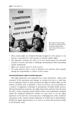 336   |  section e:2




                                                         46 Children demand Right
                                                         to Health at a demonstration
                                                         by Peoples Health Move-
                                                         ment in South Africa (Louis
                                                         Reynolds)



•	 Once certain rights are obtained through struggle by a few groups, it can
   become a precedent for other groups to demand similar rights.
•	 The approach strengthens the claims of the most disadvantaged and vulnerable
   sections of society, and helps to challenge discrimination while demanding
   certain entitlements.
•	 Rights once granted cannot be easily reversed.
•	 The rights approach talks in terms of obligations and violations, thus squarely
   placing the responsibility to deliver on the system.

Contextualising the right to health approach
   The rights approach is not understood as a static framework – rather, with
evolution of the movement and changes in context, the way it is used may
also be reshaped. Today, in many situations the fight for health rights (in the
domain of health care) is primarily a form of resistance and accountability in
a context of stagnation, weakening or privatisation of public health services.
Moving forward from resistance, the rights framework could also form the basis
for policy critique, exposing specific health policies and programmes designed
within the neoliberal framework. Further, we may want to use the rights
approach as the basis for counter-hegemony,4 challenging the entire dominant
conception of the ‘market-oriented approach’ to health and its determinants,
Finally, the rights approach gives us a vision of a society that promotes health
in the broadest sense.
 