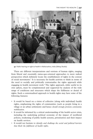 the right to health  |   337




   47  Public hearing on right to health in Maharashtra, India (Abhay Shukla)

   There are different interpretations and versions of human rights, ranging
from liberal and essentially status-quo-oriented approaches to more radical
perspectives which definitely locate the establishment of rights in the context
of social movements.5 It is necessary for health activists to think in terms of
the need to socially and politically contextualise the rights approach while
engaging in health movement work.6 The rights approach, while useful in its
own sphere, must be complemented and supported by analysis of the wide
range of conditions and structures which shape the fulfilment or denial of
rights. Such a contextualised approach to health rights may have some of the
following features:

•	 It would be based on a vision of collective (along with individual) health
   rights, emphasising the rights of communities (such as people living in a
   village or an urban settlement) and hence should strongly promote community
   mobilisation.
•	 It would be informed by a critical understanding of the health sector crisis,
   including the underlying political economy of the impact of neoliberal
   policies, weakening of public health systems, privatisation and their impact
   on health services.
•	 It would not hesitate to identify and challenge the social and political barriers
   that block the fulfilment of health rights.
 
