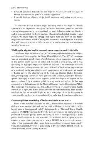 338   |  section e:2

•	 It would combine demands for the Right to Health Care and the Right to
   Health determinants as part of a holistic approach.
•	 It would facilitate alliances of the health movement with other social move-
   ments.

   To conclude, health activists might fruitfully utilise the Right to Health
approach as an important strategy of the health movement, provided that this
approach is appropriately contextualised, is clearly linked to social mobilisation,
and is complemented by deeper analysis of national and global structures and
policies. We must begin the struggle for rights here and now, in the deeply
iniquitous and unjust world of today; but we should wield rights in a manner
that will move us towards a different world, a much more just and equitable
world of tomorrow.

Wielding the ‘right to health’ approach: some experiences of PHM-India
   The Indian Right to Health Care (RTHC) campaign was initiated in 2003/04
(we discussed the campaign in Global Health Watch 2). The RTHC campaign
was an important initial phase of mobilisation, when stagnation and decline
in the public health system in India had reached a crisis point, and it was
necessary to highlight large-scale denial of services. This campaign included
documentation of large number of cases of denial of health care, organisation
of a national public consultation with presentation of testimonies of denial
of health care to the chairperson of the National Human Rights Commis-
sion, participatory surveys of rural public health facilities, local ‘Jan Sunwais’
(public hearings) in some states, regional public hearings in all regions of the
country followed by a national public hearing on health rights, the last two
organised in collaboration with the National Human Rights Commission. While
this campaign was focused on demanding provision of quality public health
services as a right, the PHM-India network has simultaneously been actively
involved in the nationwide ‘Right to food campaign’ since its inception in
2002, considering food security and nutrition to be key determinants of health.

Community-based monitoring of health services in Maharashtra
   Prior to the national elections in 2004, PHM-India organised a national
dialogue with various political parties, and published a policy brief, ‘Make
health care a fundamental right!’ Subsequently, a ‘National Rural Health
Mission’ (NRHM) was launched by the new government in 2005, which has
proposed increased public health financing as well as strengthening of rural
public health facilities. In this situation, PHM-India’s health rights activities
entered a new phase, attempting to shape NRHM in a pro-people manner
while trying to assess to what extent the proposed improvements were actually
being implemented, by way of conducting a ‘People’s Rural Health Watch’ in
seven northern states during 2006–08.
 