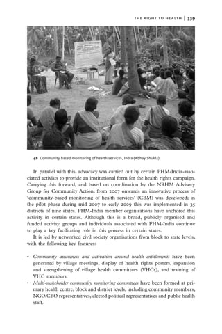 the right to health  |   339




  48 Community based monitoring of health services, India (Abhay Shukla)


   In parallel with this, advocacy was carried out by certain PHM-India-asso-
ciated activists to provide an institutional form for the health rights campaign.
Carrying this forward, and based on coordination by the NRHM Advisory
Group for Community Action, from 2007 onwards an innovative process of
‘community-based monitoring of health services’ (CBM) was developed; in
the pilot phase during mid 2007 to early 2009 this was implemented in 35
districts of nine states. PHM-India member organisations have anchored this
activity in certain states. Although this is a broad, publicly organised and
funded activity, groups and individuals associated with PHM-India continue
to play a key facilitating role in this process in certain states.
   It is led by networked civil society organisations from block to state levels,
with the following key features:

•	 Community awareness and activation around health entitlements have been
   generated by village meetings, display of health rights posters, expansion
   and strengthening of village health committees (VHCs), and training of
   VHC members.
•	 Multi-stakeholder community monitoring committees have been formed at pri-
   mary health centre, block and district levels, including community members,
   NGO/CBO representatives, elected political representatives and public health
   staff.
 