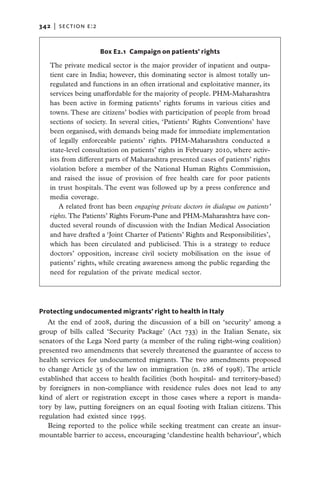 342   |  section e:2


                       Box E2.1 Campaign on patients’ rights

   The private medical sector is the major provider of inpatient and outpa-
   tient care in India; however, this dominating sector is almost totally un-
   regulated and functions in an often irrational and exploitative manner, its
   services being unaffordable for the majority of people. PHM-Maharashtra
   has been active in forming patients’ rights forums in various cities and
   towns. These are citizens’ bodies with participation of people from broad
   sections of society. In several cities, ‘Patients’ Rights Conventions’ have
   been organised, with demands being made for immediate implementation
   of legally enforceable patients’ rights. PHM-Maharashtra conducted a
   state-level consultation on patients’ rights in February 2010, where activ-
   ists from different parts of Maharashtra presented cases of patients’ rights
   violation before a member of the National Human Rights Commission,
   and raised the issue of provision of free health care for poor patients
   in trust hospitals. The event was followed up by a press conference and
   media coverage.
       A related front has been engaging private doctors in dialogue on patients’
   rights. The Patients’ Rights Forum-Pune and PHM-Maharashtra have con-
   ducted several rounds of discussion with the Indian Medical Association
   and have drafted a ‘Joint Charter of Patients’ Rights and Responsibilities’,
   which has been circulated and publicised. This is a strategy to reduce
   doctors’ opposition, increase civil society mobilisation on the issue of
   patients’ rights, while creating awareness among the public regarding the
   need for regulation of the private medical sector.




Protecting undocumented migrants’ right to health in Italy
   At the end of 2008, during the discussion of a bill on ‘security’ among a
group of bills called ‘Security Package’ (Act 733) in the Italian Senate, six
senators of the Lega Nord party (a member of the ruling right-wing coalition)
presented two amendments that severely threatened the guarantee of access to
health services for undocumented migrants. The two amendments proposed
to change Article 35 of the law on immigration (n. 286 of 1998). The article
established that access to health facilities (both hospital- and territory-based)
by foreigners in non-compliance with residence rules does not lead to any
kind of alert or registration except in those cases where a report is manda-
tory by law, putting foreigners on an equal footing with Italian citizens. This
regulation had existed since 1995.
   Being reported to the police while seeking treatment can create an insur-
mountable barrier to access, encouraging ‘clandestine health behaviour’, which
 