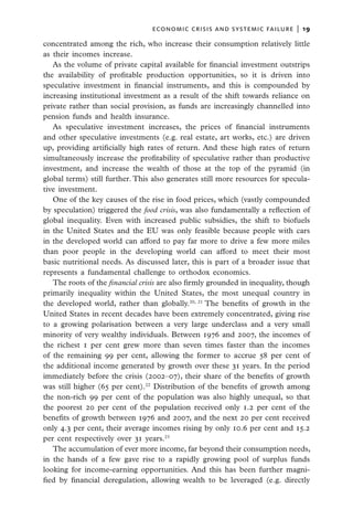 economic crisis and systemic failure  |  19

concentrated among the rich, who increase their consumption relatively little
as their incomes increase.
   As the volume of private capital available for financial investment outstrips
the availability of profitable production opportunities, so it is driven into
speculative investment in financial instruments, and this is compounded by
increasing institutional investment as a result of the shift towards reliance on
private rather than social provision, as funds are increasingly channelled into
pension funds and health insurance.
   As speculative investment increases, the prices of financial instruments
and other speculative investments (e.g. real estate, art works, etc.) are driven
up, providing artificially high rates of return. And these high rates of return
simultaneously increase the profitability of speculative rather than productive
investment, and increase the wealth of those at the top of the pyramid (in
global terms) still further. This also generates still more resources for specula-
tive investment.
   One of the key causes of the rise in food prices, which (vastly compounded
by speculation) triggered the food crisis, was also fundamentally a reflection of
global inequality. Even with increased public subsidies, the shift to biofuels
in the United States and the EU was only feasible because people with cars
in the developed world can afford to pay far more to drive a few more miles
than poor people in the developing world can afford to meet their most
basic nutritional needs. As discussed later, this is part of a broader issue that
represents a fundamental challenge to orthodox economics.
   The roots of the financial crisis are also firmly grounded in inequality, though
primarily inequality within the United States, the most unequal country in
the developed world, rather than globally.20, 21 The benefits of growth in the
United States in recent decades have been extremely concentrated, giving rise
to a growing polarisation between a very large underclass and a very small
minority of very wealthy individuals. Between 1976 and 2007, the incomes of
the richest 1 per cent grew more than seven times faster than the incomes
of the remaining 99 per cent, allowing the former to accrue 58 per cent of
the additional income generated by growth over these 31 years. In the period
immediately before the crisis (2002–07), their share of the benefits of growth
was still higher (65 per cent).22 Distribution of the benefits of growth among
the non-rich 99 per cent of the population was also highly unequal, so that
the poorest 20 per cent of the population received only 1.2 per cent of the
benefits of growth between 1976 and 2007, and the next 20 per cent received
only 4.3 per cent, their average incomes rising by only 10.6 per cent and 15.2
per cent respectively over 31 years.23
   The accumulation of ever more income, far beyond their consumption needs,
in the hands of a few gave rise to a rapidly growing pool of surplus funds
looking for income-earning opportunities. And this has been further magni-
fied by financial deregulation, allowing wealth to be leveraged (e.g. directly
 