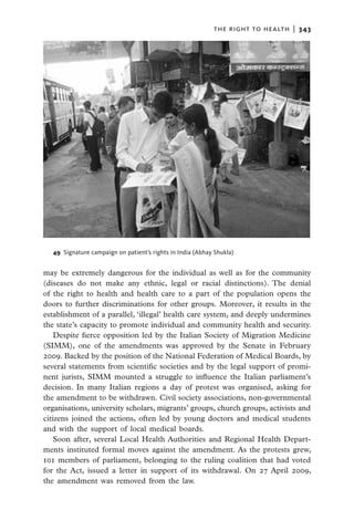 the right to health  |   343




  49  Signature campaign on patient’s rights in India (Abhay Shukla)


may be extremely dangerous for the individual as well as for the community
(diseases do not make any ethnic, legal or racial distinctions). The denial
of the right to health and health care to a part of the population opens the
doors to further discriminations for other groups. Moreover, it results in the
establishment of a parallel, ‘illegal’ health care system, and deeply undermines
the state’s capacity to promote individual and community health and security.
    Despite fierce opposition led by the Italian Society of Migration Medicine
(SIMM), one of the amendments was approved by the Senate in February
2009. Backed by the position of the National Federation of Medical Boards, by
several statements from scientific societies and by the legal support of promi-
nent jurists, SIMM mounted a struggle to influence the Italian parliament’s
decision. In many Italian regions a day of protest was organised, asking for
the amendment to be withdrawn. Civil society associations, non-governmental
organisations, university scholars, migrants’ groups, church groups, activists and
citizens joined the actions, often led by young doctors and medical students
and with the support of local medical boards.
    Soon after, several Local Health Authorities and Regional Health Depart-
ments instituted formal moves against the amendment. As the protests grew,
101 members of parliament, belonging to the ruling coalition that had voted
for the Act, issued a letter in support of its withdrawal. On 27 April 2009,
the amendment was removed from the law.
 