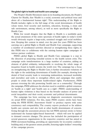 the right to health  |   345

The global right to health and health care campaign
   The People’s Health Movement states in its founding document, the People’s
Charter for Health, that ‘Health is a social, economic and political issue and
above all a fundamental human right’. This understanding of the Right to
Health includes rights to the full range of the social determinants of health
(clean water, food security and nutrition, education, housing, a clean and
safe environment, among others), as well as more specifically the Right to
Health Care.
   While few would disagree that the Right to Health is a justifiable goal,
the actual attainment of the entire spectrum of health rights in today’s world
would obviously require a large-scale, sustained struggle and social mobilisa-
tion. Keeping this context in mind, over the past five years PHM has been
carrying out a global Right to Health and Health Care campaign, supporting
a number of coordinated activities directed at strengthening these rights; in
this PHM tries to collaborate with the existing human rights campaigns of
various partner coalitions.
   PHM’s global Right to Health and Health Care campaign is a step in
the direction of proposing remedial actions to the health system crisis. The
campaign seeks transformations in a large number of countries, adding an
element of global solidarity, indispensable to resolving the whole range of
inequities found in health systems the world over. The campaign has a focus
on strengthening the Right to Health Care; it further documents violations of
the right to the underlying determinants of health (for example, showing how
denial of food security leads to worsening malnutrition, increased morbidity
and mortality) and seeks to strengthen efforts and campaigns that enable
people to attain these important health-related rights. Furthermore, PHM
pursues reversing the tide promoting ‘health care as a commodity’. Through
the campaign, PHM addresses the absolute need to establish a global consensus
on ‘health as a right’ and ‘health care as a right’. PHM’s understanding of
human rights violations is thus based on the broader analyses of power and
social inequalities and their social, economic and political determinants.
   The campaign has been carrying out diagnostic assessments reporting
on actual RTH violations. For this, many PHM country circles have been
using the PHM RTHC Assessment Guide9 to produce reports with some
consistency and comparability. The country reports produced so far address
health care systems and also look at other health determinants of concern.
Going through the assessment process has led PHM national circles to better
understand the human-rights-based framework – which will now be applied
to demand concrete changes. The process has included the participation of
several grassroots organisations in the respective countries and has aimed at
PHM movement-building, providing an opportunity for in-country coalition-
building and, to the greatest extent possible, fostering rights holders’ ownership
of the campaign process.
 