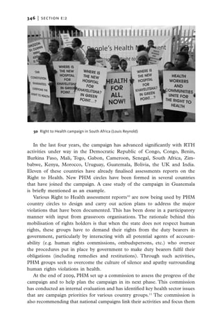 346   |  section e:2




   50  Right to Health campaign in South Africa (Louis Reynold)


   In the last four years, the campaign has advanced significantly with RTH
activities under way in the Democratic Republic of Congo, Congo, Benin,
Burkina Faso, Mali, Togo, Gabon, Cameroon, Senegal, South Africa, Zim-
babwe, Kenya, Morocco, Uruguay, Guatemala, Bolivia, the UK and India.
Eleven of these countries have already finalised assessments reports on the
Right to Health. New PHM circles have been formed in several countries
that have joined the campaign. A case study of the campaign in Guatemala
is briefly mentioned as an example.
   Various Right to Health assessment reports10 are now being used by PHM
country circles to design and carry out action plans to address the major
violations that have been documented. This has been done in a participatory
manner with input from grassroots organisations. The rationale behind this
mobilisation of rights holders is that when the state does not respect human
rights, these groups have to demand their rights from the duty bearers in
government, particularly by interacting with all potential agents of account-
ability (e.g. human rights commissions, ombudspersons, etc.) who oversee
the procedures put in place by government to make duty bearers fulfil their
obligations (including remedies and restitutions). Through such activities,
PHM groups seek to overcome the culture of silence and apathy surrounding
human rights violations in health.
   At the end of 2009, PHM set up a commission to assess the progress of the
campaign and to help plan the campaign in its next phase. This commission
has conducted an internal evaluation and has identified key health sector issues
that are campaign priorities for various country groups.11 The commission is
also recommending that national campaigns link their activities and focus them
 