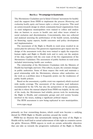 the right to health  |   347


                     Box E2.2  TH campaign in Guatemala

   The Movimiento Ciudadano por la Salud (Citizens’ movement for health)
   used the support from PHM to implement the process Monitoring and
   evaluating health, equity and human rights: a citizens’ perspective. This used
   an action-research design in which community-based organizations from
   12 rural indigenous municipalities were trained to collect and analyse
   data on barriers to access to health care and other issues related to
   social exclusion and discrimination. Concomitantly, data was collected
   and analysed assessing the performance of the health system, including
   its financing, equity aspects, health outcomes and policy development
   and implementation.
       The assessment of the Right to Health in rural areas resulted in an
   action plan for advocacy. The grassroots organisations gave inputs into the
   design of the assessment tools; they were trained to apply the respective
   human rights and Right to Health tools and to carry out the analysis
   of the data, together with the core team of the five organisations of the
   Movimiento Ciudadano. The assessment of public facilities in rural areas
   included interviewing health care workers.
       The relationship of the Movimiento Ciudadano with the Ministry of
   Health has had highs and lows. This reflects, in part, the constant changes
   in public authorities. Some of them respect this work and maintain a
   good relationship with the Movimiento, whereas other authorities see
   the work as a problem since it frequently points out the weaknesses of
   public health policies.
       Based on the assessment, a public event was organised, which received
   wide media coverage. The assessment of the situation used indicators
   recommended by the UN, but also the perspectives of the population,
   and this is where the manual adapted from PHM was helpful. At the end
   of the study, the Movimiento had reliable, proven tools for monitoring
   the Right to Health, and community groups and civil society became
   involved in the issues, making a significant political impact.
       The RTH assessment is now being replicated in new municipalities.

      www.cegss.org.gt


primarily on four overarching themes, which could now become a unifying
thread for PHM Right to Health activities around the world.
   PHM has no illusions that systematically raising the issue of the Right to
Health will by itself lead to actual achievement of this right in countries across
the globe. However, PHM expects to work on certain achievable objectives
that can take us towards the progressive realisation of the Right to Health.
 