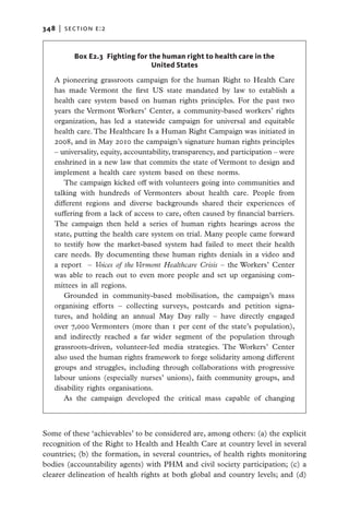 348   |  section e:2


          Box E2.3 Fighting for the human right to health care in the
                                 United States

   A pioneering grassroots campaign for the human Right to Health Care
   has made Vermont the first US state mandated by law to establish a
   health care system based on human rights principles. For the past two
   years the Vermont Workers’ Center, a community-based workers’ rights
   organization, has led a statewide campaign for universal and equitable
   health care. The Healthcare Is a Human Right Campaign was initiated in
   2008, and in May 2010 the campaign’s signature human rights principles
   – universality, equity, accountability, transparency, and participation – were
   enshrined in a new law that commits the state of Vermont to design and
   implement a health care system based on these norms.
      The campaign kicked off with volunteers going into communities and
   talking with hundreds of Vermonters about health care. People from
   different regions and diverse backgrounds shared their experiences of
   suffering from a lack of access to care, often caused by financial barriers.
   The campaign then held a series of human rights hearings across the
   state, putting the health care system on trial. Many people came forward
   to testify how the market-based system had failed to meet their health
   care needs.  By documenting these human rights denials in a video and
   a report – Voices of the Vermont Healthcare Crisis – the Workers’ Center
   was able to reach out to even more people and set up organising com-
   mittees in all regions.
      Grounded in community-based mobilisation, the campaign’s mass
   organising efforts – collecting surveys, postcards and petition signa-
   tures, and holding an annual May Day rally – have directly engaged
   over 7,000 Vermonters (more than 1 per cent of the state’s population),
   and indirectly reached a far wider segment of the population through
   grassroots-driven, volunteer-led media strategies. The Workers’ Center
   also used the human rights framework to forge solidarity among different
   groups and struggles, including through collaborations with progressive
   labour unions (especially nurses’ unions), faith community groups, and
   disability rights organisations.
      As the campaign developed the critical mass capable of changing



Some of these ‘achievables’ to be considered are, among others: (a) the explicit
recognition of the Right to Health and Health Care at country level in several
countries; (b) the formation, in several countries, of health rights monitoring
bodies (accountability agents) with PHM and civil society participation; (c) a
clearer delineation of health rights at both global and country levels; and (d)
 