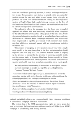 the right to health  |   349


   what was considered ‘politically possible’, it started pushing state legisla-
   tors to act. Representatives were invited to attend public accountability
   sessions across the state and asked to use human rights principles as
   guidance for health care reform in Vermont. During the 2010 legislative
   session, a People’s Team had a daily lobbying presence on the floor of
   the Statehouse, blogging about their progress and sending advocacy alerts
   to activists in legislators’ constituencies.
      Throughout its efforts, the campaign kept the focus on a principled
   approach to reform. This was particularly remarkable when compared
   to the federal health reform debate taking place at the same time. While
   the national discussion remained stuck in a market-based approach, the
   Healthcare is a Human Right Campaign emphasised that health care
   must be provided as a public good shared by all. Vermont’s new health
   care law, which was ultimately passed with an overwhelming majority,
   recognises this.
      The process of designing a new system is under way, with a single
   payer model in the mix. According to the law, implementation should
   begin no later than July 2012. The Vermont Workers’ Center is keeping
   up the pressure to ensure that the promise of universal, equitable health
   care becomes a reality in Vermont. They hope that their model of rights-
   based grassroots mobilisation offers inspiration for activists elsewhere who
   seek to turn health care from a market commodity into a public good.

      We really need to stop thinking of health care as a for-profit venture
      and start treating it as a right and a public good. (Peg Franzen,
      President, Vermont Workers’ Center)

   Video: www.workerscenter.org/node/449  A 10-minute video about the
   campaign, starting with stories from the health care crisis, explaining the
   campaign principles, and ending with examples of actions.
   Report: www.workerscenter.org/healthcare-report  Voices of the Vermont
   Healthcare Crisis is the outcome of extensive human rights documenta-
   tion involving over 1,000 Vermonters.
   Photos: www.flickr.com/photos/nesri/sets/72157617738857712/
   Campaign website: www.healthcareisahumanright.org



regional and global solidarity on common health rights concerns, manifested
in coordinated campaign demands and actions.
   The bottom line of the RTH approach is that rights are never given, they
have to be fought for! And this is the vision with which PHM’s global RTHC
campaign is contributing and moving forward.
 