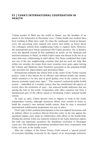 E3  |  cuba’s international cooperation in
health




‘Cuban medics in Haiti put the world to shame’ was the headline of an
article in the Independent in December 2010.1 Cuban health care workers have
been working in Haiti since 1998. So when the earthquake struck in January
2010, the 350-strong team jumped into action and within 24 hours about
700 colleagues arrived from neighbouring Cuba to support them. However,
the international press barely mentioned this Cuban presence. On 15 January
2010, the Spanish journal El País published an article on the ‘financial and
material assistance to Haiti’, in which Cuba’s name was absent in the list of 23
states that were collaborating in relief efforts. Fox News confirmed that Cuba
was one of the rare neighbouring countries that did not send any help. But
within two months, the teams from most countries were gone, again leaving
the Cubans and Médecins Sans Frontières personnel as the principal health
care providers for impoverished and devastated Haiti.
    International solidarity has always been at the centre of the Cuban societal
project. Cuba is also known for its effective and efficient health care system,
which continues to be free and of good quality, even in the context of con-
tinuous economic strain since 1990.2, 3 The country’s exclusively public health
system – embedded in a socialist system that has transformed all aspects of
society since the revolution of 1959 – has achieved health indicators that are
among the best in the world. Cooperation with other countries has been a
fundamental part of the efforts aimed at developing Cuba’s national health
system.
    As early as 1962, Cuban doctors went to Algeria to work in the newly
independent country, although enormous efforts were needed at home to
build the country’s own national health system. Step by step, a structural
international collaboration programme was put in place.
    Until 1990, Cuba’s political participation in the non-aligned movement, and
its military efforts in southern African front-line states in the war against the
apartheid regime, were made in collaboration with efforts in the health field.
During this period, Cuba was relatively isolated in the Latin American region,
but with one important exception: the Sandinista revolution in Nicaragua
(1979–90). The Sandinista government benefited from close cooperation with
Cuba, not least in the health sector.
    After the collapse of the Soviet Union, Cuba entered a ‘special period’
of economic hardship, worsened by the impact of an increasingly restrictive
 