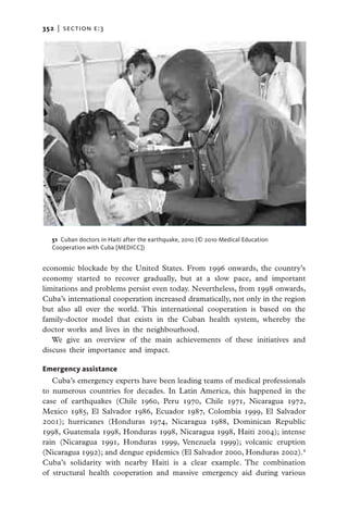 352   |  section E:3




   51 Cuban doctors in Haiti after the earthquake, 2010 (© 2010 Medical Education
   Cooperation with Cuba [MEDICC])


economic blockade by the United States. From 1996 onwards, the country’s
economy started to recover gradually, but at a slow pace, and important
limitations and problems persist even today. Nevertheless, from 1998 onwards,
Cuba’s international cooperation increased dramatically, not only in the region
but also all over the world. This international cooperation is based on the
family-doctor model that exists in the Cuban health system, whereby the
doctor works and lives in the neighbourhood.
   We give an overview of the main achievements of these initiatives and
discuss their importance and impact.

Emergency assistance
   Cuba’s emergency experts have been leading teams of medical professionals
to numerous countries for decades. In Latin America, this happened in the
case of earthquakes (Chile 1960, Peru 1970, Chile 1971, Nicaragua 1972,
Mexico 1985, El Salvador 1986, Ecuador 1987, Colombia 1999, El Salvador
2001); hurricanes (Honduras 1974, Nicaragua 1988, Dominican Republic
1998, Guatemala 1998, Honduras 1998, Nicaragua 1998, Haiti 2004); intense
rain (Nicaragua 1991, Honduras 1999, Venezuela 1999); volcanic eruption
(Nicaragua 1992); and dengue epidemics (El Salvador 2000, Honduras 2002).4
Cuba’s solidarity with nearby Haiti is a clear example. The combination
of structural health cooperation and massive emergency aid during various
 