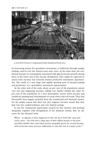 20   |  section a:1




   3 Anti-WTO Protests in Hong Kong (© Mike Kwok|Dreamstime.com)


by borrowing money for speculative investment, or indirectly through margin
trading), and by very low interest rates since 2001. At the same time, the very
limited increase in consumption associated with glacial income growth among
those at the lower end of the income distribution (who might be expected to
spend extra income) has seriously limited productive investment opportuni-
ties. The result is a very large and rapidly growing pool of income-seeking
non-productive (i.e. speculative) investment opportunities.
   At the other end of the scale, about 40 per cent of the population earned
very low and stagnating incomes, falling ever further behind the other 60
per cent of the population, in a very materialistic society where income and
wealth are fundamental determinants of social status and self-worth. They had
historically been largely excluded from the commercial and financial system,
for the simple reason that their low and stagnant incomes meant that they
had very low creditworthiness and very limited savings.
   It was the commercial opportunity created by this extreme and growing
inequality, together with deregulation of the financial system, that set the
scene for the financial crisis.

   When – as appears to have happened in the run up to both [the 1929 and
   2007] crises – the rich lend a large part of their added income to the poor
   and [the] middle class, and when income inequality grows for several decades,
   debt-to-income ratios increase sufficiently to raise the risk of a major crisis.24
 