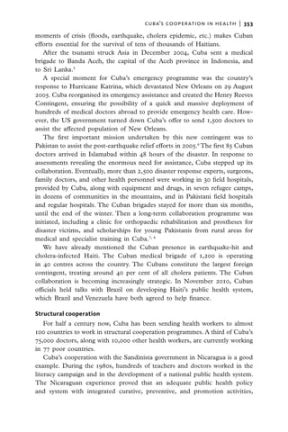 cuba’s cooperation in health  |   353

moments of crisis (floods, earthquake, cholera epidemic, etc.) makes Cuban
efforts essential for the survival of tens of thousands of Haitians.
   After the tsunami struck Asia in December 2004, Cuba sent a medical
brigade to Banda Aceh, the capital of the Aceh province in Indonesia, and
to Sri Lanka.5
   A special moment for Cuba’s emergency programme was the country’s
response to Hurricane Katrina, which devastated New Orleans on 29 August
2005. Cuba reorganised its emergency assistance and created the Henry Reeves
Contingent, ensuring the possibility of a quick and massive deployment of
hundreds of medical doctors abroad to provide emergency health care. How-
ever, the US government turned down Cuba’s offer to send 1,500 doctors to
assist the affected population of New Orleans.
   The first important mission undertaken by this new contingent was to
Pakistan to assist the post-earthquake relief efforts in 2005.6 The first 85 Cuban
doctors arrived in Islamabad within 48 hours of the disaster. In response to
assessments revealing the enormous need for assistance, Cuba stepped up its
collaboration. Eventually, more than 2,500 disaster response experts, surgeons