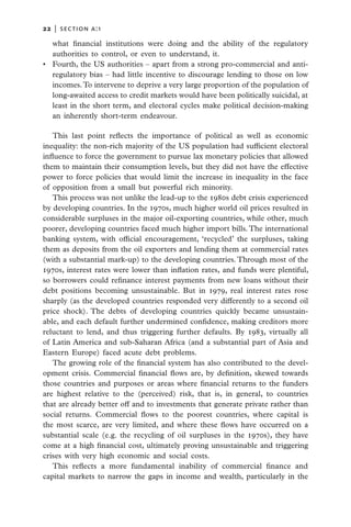 22   |  section a:1

   what financial institutions were doing and the ability of the regulatory
   authorities to control, or even to understand, it.
•	 Fourth, the US authorities – apart from a strong pro-commercial and anti-
   regulatory bias – had little incentive to discourage lending to those on low
   incomes. To intervene to deprive a very large proportion of the population of
   long-awaited access to credit markets would have been politically suicidal, at
   least in the short term, and electoral cycles make political decision-making
   an inherently short-term endeavour.

   This last point reflects the importance of political as well as economic
inequality: the non-rich majority of the US population had sufficient electoral
influence to force the government to pursue lax monetary policies that allowed
them to maintain their consumption levels, but they did not have the effective
power to force policies that would limit the increase in inequality in the face
of opposition from a small but powerful rich minority.
   This process was not unlike the lead-up to the 1980s debt crisis experienced
by developing countries. In the 1970s, much higher world oil prices resulted in
considerable surpluses in the major oil-exporting countries, while other, much
poorer, developing countries faced much higher import bills. The international
banking system, with official encouragement, ‘recycled’ the surpluses, taking
them as deposits from the oil exporters and lending them at commercial rates
(with a substantial mark-up) to the developing countries. Through most of the
1970s, interest rates were lower than inflation rates, and funds were plentiful,
so borrowers could refinance interest payments from new loans without their
debt positions becoming unsustainable. But in 1979, real interest rates rose
sharply (as the developed countries responded very differently to a second oil
price shock). The debts of developing countries quickly became unsustain-
able, and each default further undermined confidence, making creditors more
reluctant to lend, and thus triggering further defaults. By 1983, virtually all
of Latin America and sub-Saharan Africa (and a substantial part of Asia and
Eastern Europe) faced acute debt problems.
   The growing role of the financial system has also contributed to the devel-
opment crisis. Commercial financial flows are, by definition, skewed towards
those countries and purposes or areas where financial returns to the funders
are highest relative to the (perceived) risk, that is, in general, to countries
that are already better off and to investments that generate private rather than
social returns. Commercial flows to the poorest countries, where capital is
the most scarce, are very limited, and where these flows have occurred on a
substantial scale (e.g. the recycling of oil surpluses in the 1970s), they have
come at a high financial cost, ultimately proving unsustainable and triggering
crises with very high economic and social costs.
   This reflects a more fundamental inability of commercial finance and
capital markets to narrow the gaps in income and wealth, particularly in the
 