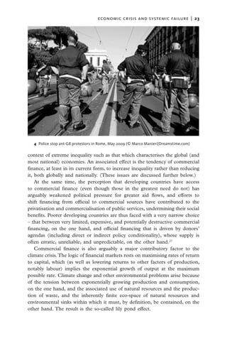economic crisis and systemic failure  |  23




  4 Police stop ant-G8 protestors in Rome, May 2009 (© Marco Manieri|Dreamstime.com)

context of extreme inequality such as that which characterises the global (and
most national) economies. An associated effect is the tendency of commercial
finance, at least in its current form, to increase inequality rather than reducing
it, both globally and nationally. (These issues are discussed further below.)
    At the same time, the perception that developing countries have access
to commercial finance (even though those in the greatest need do not) has
arguably weakened political pressure for greater aid flows, and efforts to
shift financing from official to commercial sources have contributed to the
privatisation and commercialisation of public services, undermining their social
benefits. Poorer developing countries are thus faced with a very narrow choice
– that between very limited, expensive, and potentially destructive commercial
financing, on the one hand, and official financing that is driven by donors’
agendas (including direct or indirect policy conditionality), whose supply is
often erratic, unreliable, and unpredictable, on the other hand.27
    Commercial finance is also arguably a major contributory factor to the
climate crisis. The logic of financial markets rests on maximising rates of return
to capital, which (as well as lowering returns to other factors of production,
notably labour) implies the exponential growth of output at the maximum
possible rate. Climate change and other environmental problems arise because
of the tension between exponentially growing production and consumption,
on the one hand, and the associated use of natural resources and the produc-
tion of waste, and the inherently finite eco-space of natural resources and
environmental sinks within which it must, by definition, be contained, on the
other hand. The result is the so-called lily pond effect.
 
