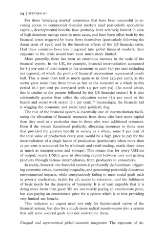 24   |  section a:1

   For those ‘emerging market’ economies that have been successful in se-
curing access to commercial financial markets (and particularly speculative
capital), developmental benefits have probably been relatively limited in view
of high domestic savings rates in most cases, and have been offset both by the
financial crises triggered by these flows themselves (particularly following the
Asian crisis of 1997) and by the knock-on effects of the US financial crisis.
Had these countries been less integrated into global financial markets, their
exposure to the crisis would have been much more limited.
   More generally, there has been an enormous increase in the scale of the
financial system. In the UK, for example, financial intermediation accounted
for 8.3 per cent of total output in the economy in 2007 (7.7 per cent excluding
net exports), of which the profits of financial corporations represented nearly
half. This is more than half as much again as in 2001 (5.3 per cent), as the
sector grew more than three times as fast as the economy as a whole in this
period (6.1 per cent pa compared with 1.9 per cent pa). (As noted above,
this is similar to the pattern followed by the US financial sector.) It is also
substantially greater than either the education sector (5.9 per cent) or the
health and social work sector (7.1 per cent).28 Increasingly, the financial tail
is wagging the economic and social (and political) dog.
   The role of the financial system is essentially one of intermediation: facili-
tating the allocation of financial resources from those who have more capital
than they need at a particular time to those who want additional resources.
Even if the system functioned perfectly, allocating resources to those uses
that provided the greatest benefit to society as a whole, some 8 per cent of
the total value of production every year, would be a high price to pay for the
intermediation of a single factor of production (particularly when more than
11 per cent is accounted for by wholesale and retail trading, nearly three times
as much as transportation and storage). This means that for every US$100
of output, nearly US$20 goes to allocating capital between uses and getting
products through various intermediaries, from producers to consumers.
   In reality, however, the financial system is profoundly dysfunctional, trigger-
ing economic crises, increasing inequality, and generating potentially disastrous
environmental impacts, while conspicuously failing to meet social goals such
as poverty eradication, health for all, access to education, and the fulfilment
of basic needs for the majority of humanity. It is at least arguable that it is
doing more harm than good. We are not merely paying an extortionate price,
but also paying an extortionate price for a system which is at best providing
very limited net benefit.
   This indicates an urgent need not only for fundamental reform of the
financial system, but also for a much more radical transformation into a system
that will serve societal goals and not undermine them.

Unequal and asymmetrical global economic integration The exposure of de-
 
