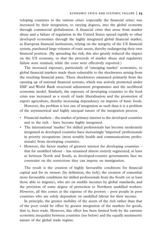 economic crisis and systemic failure  |  25

veloping countries to the various crises (especially the financial crisis) was
increased by their integration, to varying degrees, into the global economy
through commercial globalisation. A financial crisis that arose from market
abuse and a failure of regulation in the United States spread rapidly to other
developed economies through the highly integrated global financial market,
as European financial institutions, relying on the integrity of the US financial
system, purchased large volumes of toxic assets, thereby endangering their own
financial position. (By spreading the risk, this also greatly reduced the impact
on the US economy, so that the proceeds of market abuse and regulatory
failure were retained, while the costs were effectively exported.)
    The increased exposure, particularly of ‘emerging market’ economies, to
global financial markets made them vulnerable to the shockwaves arising from
the resulting financial panic. These shockwaves emanated primarily from the
opening up of national financial systems, which was actively promoted under
IMF and World Bank structural adjustment programmes and the neoliberal
economic model. Similarly, the exposure of developing countries to the food
crisis was increased as a result of trade liberalisation and the promotion of
export agriculture, thereby increasing dependency on imports of basic foods.
    However, the problem is less one of integration as such than it is a problem
of the asymmetrical and highly unequal nature of the integration process.

•	 Financial markets – the market of primary interest to the developed countries
   and to the rich – have become highly integrated.
•	 The international ‘market’ for skilled professionals has become moderately
   integrated as developed countries have increasingly ‘imported’ professionals
   in priority occupations (most notably health and communications profes-
   sionals) from developing countries.
•	 However, the factor market of greatest interest for developing countries –
   that for unskilled labour – has remained almost entirely segmented, at least
   as between North and South, as developed-country governments face no
   constraint on the restrictions they can impose on immigration.

   The result is the creation of highly favourable conditions for financial
capital and for its owners (by definition, the rich); the creation of somewhat
more favourable conditions for skilled professionals from the South (or at least
those able to migrate), who are on middle incomes by global standards; and
the provision of some degree of protection to Northern unskilled workers.
However, all this comes at the expense of the poorest – poor people in poor
countries who are solely dependent on unskilled labour for their income.
   In principle, the greater mobility of the assets of the rich rather than that
of the poor could be offset by greater integration of the markets for goods,
that is, freer trade. However, this effect has been limited both by the extreme
economic inequality between countries (see below) and the equally asymmetric
nature of the global trade regime.
 