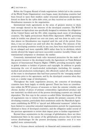 26   |  section a:1

   Before the Uruguay Round of trade negotiations (which led to the creation
of the World Trade Organization) even began, many developing countries had
been forced to open their markets under structural adjustment programmes
forced on them by the 1980s debt crisis, yet they received no credit for these
liberalisation measures in the negotiations.
   International trade agreements in the areas of greatest interest to them
were strongly skewed in the interests of the developed countries. The WTO
Agreement on Agriculture was specifically designed to minimise the obligations
of the United States and the EU, while requiring much more of developing
countries. The highly protectionist Multi-Fibre Agreement (MFA) governing
trade in textiles was phased out over ten years, and was done in such a way
that almost no liberalisation was required until the end of the period. Even
then, it was not phased out until well after the deadline. The interests of the
poorer developing countries would, in any case, have been much better served
by an enlarged and more equitable MFA rather than by its abolition, which
merely allowed the largest and most successful countries (notably China) and
transnational companies to dominate the market.
   Conversely, international trade rules increased protection for the trade of
the greatest interest to the developed world, the Agreement on Trade-Related
Aspects of International Property Rights (TRIPs) providing monopoly rights
in global markets to holders of patents and copyright. In addition to greatly
increasing the cost of much-needed technologies (including, for example,
medical and production technologies), this effectively sealed off a key element
of the route to development that had been pursued by the ‘emerging market’
economies prior to the agreement, and by the developed countries when they
were at a similar stage of development.
   Throughout the trade negotiation process, the concerns of developing
countries have been largely or wholly ignored. There has been no considera-
tion within the WTO process of measures to limit the extreme volatility and
chronic decline of prices of primary commodities (agricultural produce and
raw materials) on which most of the poorest developing countries are critically
dependent. The first step in the current so-called Doha ‘development’ Round
of negotiations was to remove from the agenda the primary concerns of the
developing countries, particularly their entitlement under the Marrakech Agree-
ment establishing the WTO to ‘special and differential treatment’ (which has
been limited to somewhat extended implementation periods for requirements
identical to those of developed countries), and the obligation under several of
the previous agreements to review their impact prior to further negotiations.29
   Beyond these asymmetries in the coverage of globalisation, there are three
fundamental flaws in the nature of the globalisation process that would have
serious disadvantages for the poorest developing countries even if it were
applied more symmetrically.

•	 First, it focuses almost exclusively on financial and commercial considera-
 
