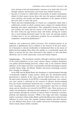economic crisis and systemic failure  |  27

   tions, leaving social and humanitarian concerns to be dealt with (if at all)
   through separate, discretionary, and much more limited measures.
•	 Second, it is based on a blind faith in the benefits of market mechanisms,
   which, by their nature, favour those who have the greatest market power
   (rich countries, rich people, and large companies) at the expense of those
   who have little or none (the poor).
•	 Third, and most fundamentally, it is based on a competitive rather than a
   collaborative model, in which countries must compete for (market-driven)
   financing and export opportunities. This competition favours the strong,
   and excludes the weak; and the success of the former and the failure of
   the latter widen the gap between them still further, driving the weakest
   into a never-ending downward spiral. In this sense, the growing number
   of failed states is not an unfortunate accident, but an inevitable result of
   competitive commercial globalisation.30

Ineffective and undemocratic global governance The sustained pursuit of an
approach to globalisation that is inimical to the interests of the poor major-
ity of humanity is directly attributable to fundamental flaws in the nature of
global decision-making. These flaws also explain, to a considerable extent, the
failure to prevent the five crises discussed in this chapter, to deal with them
effectively, and to avoid unnecessary social and human impacts.

Undemocratic … The developed countries, although a relatively small minority
of the world population (14 per cent), exercise almost complete dominance
over global decision-making processes, subject only to the relatively limited
influence of the larger and more economically powerful developing countries
(notably China, India, and Brazil). Smaller and poorer developing countries
have virtually no influence.
    In the IMF and the World Bank, this dominance is institutionalised through
‘economically weighted’ voting systems, which give the developed-country
governments a majority of the votes, and the United States alone a veto on
all major policy decisions. In the WTO, a notionally democratic (one country,
one vote) system is subverted by the removal of effective decision-making
from the formal institutional framework into a number of processes (‘green
room’ meetings, ‘mini-ministerials’, and ‘confessionals’) that have no formal
status and are therefore not covered by the WTO’s rules. These processes are
totally non-transparent, allowing decision-making to be dominated by devel-
oped countries through the exertion of various forms of financial, economic,
political, and diplomatic pressure.31 While a few larger and richer ‘emerging
market’ economies (China, India, Brazil, and South Africa) have achieved some
influence in recent years, this remains relatively limited, and their interests
are very different from those of the smaller and poorer developing countries,
which remain almost wholly excluded.
 