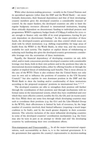 28   |  section a:1

    While other decision-making processes – notably in the United Nations and
its specialised agencies (other than the IMF and the World Bank) – are more
formally democratic, their financial dependency and that of their developing-
country members gives the developed countries a considerable measure of
control. As the major funders, the developed countries are able to limit the
regular budgetary resources allocated to international institutions, keeping
them critically dependent on discretionary funding to individual projects and
programmes. WHO’s regulatory budget funds of US$943.8 million for 2010–11
are enough to finance only one-fifth of its total programmes, leaving 80 per
cent dependent on discretionary funding.32 As the major providers of these
funds, the developed-country governments can thus control which issues are
dealt with by which institutions (e.g. shifting responsibility for large areas of
health from the WHO to the World Bank), in what way, and the resources
available for each activity. The implicit or explicit threat of withdrawing or
reducing such funding also gives the developed-country governments consider-
able leverage over the secretariats of these institutions.
    Equally, the financial dependency of developing countries on aid, debt
relief, and/or trade concessions provides developed countries with considerable
leverage over them, both in their own policies and in the positions they take in
international decision-making bodies, either by offering benefits or through the
explicit or implied threat of withdrawing such benefits. This is most obvious in
the case of the WTO. There is also evidence that the United States not only
uses its own aid to influence the positions of countries in the UN Security
Council,33 but also exploits its own dominant position in the IMF and the
World Bank to skew the lending and/or conditionality of these institutions
according to the proposed recipients’ positions in international fora.34, 35, 36
    The developed countries are able to strengthen their position still further
through the coordination of their positions and through mechanisms with no
formal status in the international system, which they have established and over
which they exert effective control, notably the G7, the G8, and (in recent years)
the G20. While there are some fora through which developing countries may
seek to coordinate their positions (e.g. the G77 and the Like-Minded Group
in the WTO), their effectiveness is limited by lack of resources, by the large
number of countries involved, their limited influence (requiring a much larger
coalition to be built), and by the much greater disparity in their economic
interests. The selective inclusion of the most influential developing countries
in some of the developed countries’ coordination mechanisms (e.g. the G20)
may also be seen in part as an attempt to ‘divide and rule’ the developing
countries by undermining their own coordination efforts.

Non-transparent and Unaccountable …  In all the major international organi-
sations, such accountability as there is, is to the national government. It is
the government that appoints the country’s representative to decision-making
 