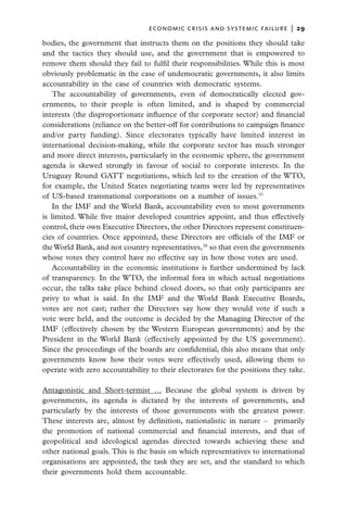 economic crisis and systemic failure  |  29

bodies, the government that instructs them on the positions they should take
and the tactics they should use, and the government that is empowered to
remove them should they fail to fulfil their responsibilities. While this is most
obviously problematic in the case of undemocratic governments, it also limits
accountability in the case of countries with democratic systems.
    The accountability of governments, even of democratically elected gov­
ernments, to their people is often limited, and is shaped by commercial
interests (the disproportionate influence of the corporate sector) and financial
considerations (reliance on the better-off for contributions to campaign finance
and/or party funding). Since electorates typically have limited interest in
international decision-making, while the corporate sector has much stronger
and more direct interests, particularly in the economic sphere, the government
agenda is skewed strongly in favour of social to corporate interests. In the
Uruguay Round GATT negotiations, which led to the creation of the WTO,
for example, the United States negotiating teams were led by representatives
of US-based transnational corporations on a number of issues.37
    In the IMF and the World Bank, accountability even to most governments
is limited. While five major developed countries appoint, and thus effectively
control, their own Executive Directors, the other Directors represent constituen-
cies of countries. Once appointed, these Directors are officials of the IMF or
the World Bank, and not country representatives,38 so that even the governments
whose votes they control have no effective say in how those votes are used.
    Accountability in the economic institutions is further undermined by lack
of transparency. In the WTO, the informal fora in which actual negotiations
occur, the talks take place behind closed doors, so that only participants are
privy to what is said. In the IMF and the World Bank Executive Boards,
votes are not cast; rather the Directors say how they would vote if such a
vote were held, and the outcome is decided by the Managing Director of the
IMF (effectively chosen by the Western European governments) and by the
President in the World Bank (effectively appointed by the US government).
Since the proceedings of the boards are confidential, this also means that only
governments know how their votes were effectively used, allowing them to
operate with zero accountability to their electorates for the positions they take.

Antagonistic and Short-termist … Because the global system is driven by
governments, its agenda is dictated by the interests of governments, and
particularly by the interests of those governments with the greatest power.
These interests are, almost by definition, nationalistic in nature – primarily
the promotion of national commercial and financial interests, and that of
geopolitical and ideological agendas directed towards achieving these and
other national goals. This is the basis on which representatives to international
organisations are appointed, the task they are set, and the standard to which
their governments hold them accountable.
 