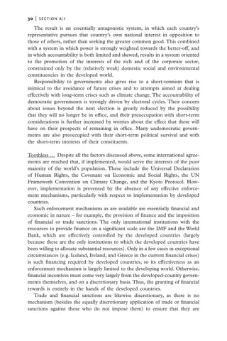 30   |  section a:1

   The result is an essentially antagonistic system, in which each country’s
representative pursues that country’s own national interest in opposition to
those of others, rather than seeking the greater common good. This combined
with a system in which power is strongly weighted towards the better-off, and
in which accountability is both limited and skewed, results in a system oriented
to the promotion of the interests of the rich and of the corporate sector,
constrained only by the (relatively weak) domestic social and environmental
constituencies in the developed world.
   Responsibility to governments also gives rise to a short-termism that is
inimical to the avoidance of future crises and to attempts aimed at dealing
effectively with long-term crises such as climate change. The accountability of
democratic governments is strongly driven by electoral cycles. Their concern
about issues beyond the next election is greatly reduced by the possibility
that they will no longer be in office, and their preoccupation with short-term
considerations is further increased by worries about the effect that these will
have on their prospects of remaining in office. Many undemocratic govern-
ments are also preoccupied with their short-term political survival and with
the short-term interests of their constituents.

Toothless …  Despite all the factors discussed above, some international agree-
ments are reached that, if implemented, would serve the interests of the poor
majority of the world’s population. These include the Universal Declaration
of Human Rights, the Covenant on Economic and Social Rights, the UN
Framework Convention on Climate Change, and the Kyoto Protocol. How-
ever, implementation is prevented by the absence of any effective enforce-
ment mechanisms, particularly with respect to implementation by developed
countries.
   Such enforcement mechanisms as are available are essentially financial and
economic in nature – for example, the provision of finance and the imposition
of financial or trade sanctions. The only international institutions with the
resources to provide finance on a significant scale are the IMF and the World
Bank, which are effectively controlled by the developed countries (largely
because these are the only institutions to which the developed countries have
been willing to allocate substantial resources). Only in a few cases in exceptional
circumstances (e.g. Iceland, Ireland, and Greece in the current financial crises)
is such financing required by developed countries, so its effectiveness as an
enforcement mechanism is largely limited to the developing world. Otherwise,
financial incentives must come very largely from the developed-country govern-
ments themselves, and on a discretionary basis. Thus, the granting of financial
rewards is entirely in the hands of the developed countries.
   Trade and financial sanctions are likewise discretionary, as there is no
mechanism (besides the equally discretionary application of trade or financial
sanctions against those who do not impose them) to ensure that they are
 