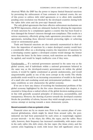 economic crisis and systemic failure  |  31

observed. While the IMF has the power to impose limited financial sanctions
by preventing the enforcement of loan contracts in national courts, the use
of this power to enforce debt relief agreements or to allow debt standstills
pending crisis resolution was blocked by the developed countries during both
the 1980s debt crisis and the post-1997 financial crisis.
   The only global agreements that have effective enforcement mechanisms are
the WTO Agreements, which are ultimately backed by allowing the imposition
of trade sanctions by a complainant against a country that has been found to
have damaged the former’s interests through non-compliance. This results in a
serious asymmetry, effectively giving trade agreements precedence over other
agreements, including those directed towards protecting rights or achieving
social or environmental goals.
   Trade and financial sanctions are also extremely asymmetrical in their ef-
fects: the imposition of sanctions by a major developed country would have
a considerable effect on a developing country; the imposition of sanctions by
a developing country against a developed country would damage the former
more than the latter. In the latter context, such sanctions are thus unlikely to
be applied, and would be largely ineffective even if they were.

Unreformable … If a national government operated in the same way as the
global system, and if individuals within a national government behaved in
the same way as the developed-country governments do within the global
system, it would be rightly condemned as grossly undemocratic, and would
unquestionably qualify as one of the most corrupt in the world. The wholly
predictable result would be an increasing concentration of wealth in the hands
of a small elite and escalating social and environmental problems – much the
same conditions as now characterise the global economy.
   If we are to have any chance of resolving the fundamental problems of the
global economy highlighted by the five crises discussed in this chapter, it is
essential to bring about a radical reform of the global decision-making process
in line with generally accepted principles of democracy, accountability, and
transparency. However, the skewing of power towards the developed countries
blocks the possibility of reform, because they wield enough power to veto any
serious attempt at moving towards a more democratic system.

Recent economic crises as systemic crises
   Financial crises are by no means new. Prior to the current phase of com-
mercial globalisation, which might be dated from around 1980, the post-
industrial era had been punctuated by such crises at (surprisingly regular)
50-year intervals – in the 1830s, the 1880s, the 1930s, and the 1980s. Since
1980, however, their frequency has increased considerably, with major crises
in the early 1980s (the debt crisis), the late 1990s (the Asian crisis), and the
current crisis beginning in 2008, with lesser (but still significant) crises in
 