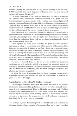 32   |  section a:1

between (notably the Mexican crisis of 1993 and the bursting of the ‘dot-com’
bubble in 2000). The overall frequency of financial crises has also increased
substantially during this period.39
   The Great Depression of the 1930s was widely seen (at least in retrospect)
as a systemic crisis, reflecting the institutional vacuum at the global level and
the seriously perverse consequences of the resulting uncoordinated pursuit of
national economic objectives. It seems difficult to disagree with this assessment.
Together with the Second World War, it was the major driving force behind
the Bretton Woods and Dumbarton Oaks conferences of the 1940s, which led
to the establishment of the current system of global governance.
   If the 1930s crisis demonstrated the disastrous consequences of not having a
global institutional framework in a world of increasingly interconnected national
economies, the multiple crises since the 1980s have demonstrated with equal
force that the institutional framework we now have is fundamentally flawed
and almost entirely ineffectual.
   Taken together, the recent crises show that the global economic system is
spectacularly failing to serve the interests of the majority of humanity, which
happens to be poor (the development and food crises), that it is destroying the
ecosystem on which the whole of humanity depends (the climate crisis), and
that it is harming the interests even of most of those who are relatively well
off by global standards (the financial crisis). The main beneficiaries have been
those who are most responsible for causing these negative effects (speculative
investors), many of whom have also lost.
   The roots of these ill-effects can be traced to the institutional framework
(undemocratic and ineffective global governance), the economic course to
which this framework has given rise (asymmetrical and unequal globalisation
and the dominant role of finance), and the direct consequences of these two
phenomena (extreme inequality).
   In short, the crises demonstrate that the global economic system is fun-
damentally dysfunctional and that the need for radical reform is every bit as
great as it was in the 1940s.

Economic crises and the crisis of (orthodox) economics
    The multiple economic crises show the failure not only of the current
institutional framework of the global economy, but also of the currently domi-
nant view of economics itself. Here we highlight four issues, each of which
is fundamental to orthodox economics, but whose validity is so assumed that
they are barely considered worth meriting attention in mainstream economic
discourse. In each case, the assumptions on which orthodox economics is
based cast the five crises into serious doubt.

The challenge to growth  Economic growth is central to orthodox economics. It
is, in practice, the primary objective of economic policy, and is widely viewed as
 