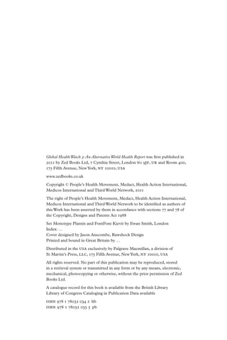 Global Health Watch 3: An Alternative World Health Report was first published in
2011 by Zed Books Ltd, 7 Cynthia Street, London n 1 9jf , uk and Room 400,
175 Fifth Avenue, New York, ny 10010, usa

www.zedbooks.co.uk

Copyright © People’s Health Movement, Medact, Health Action International,
Medicos International and Third World Network, 2011

The right of People’s Health Movement, Medact, Health Action International,
Medicos International and Third World Network to be identified as authors of
this Work has been asserted by them in accordance with sections 77 and 78 of
the Copyright, Designs and Patents Act 1988

Set Monotype Plantin and FontFont Kievit by Ewan Smith, London
Index: …
Cover designed by Jason Anscombe, Rawshock Design
Printed and bound in Great Britain by …

Distributed in the usa exclusively by Palgrave Macmillan, a division of
St Martin’s Press, llc , 175 Fifth Avenue, New York, ny 10010, usa

All rights reserved. No part of this publication may be reproduced, stored
in a retrieval system or transmitted in any form or by any means, electronic,
mechanical, photocopying or otherwise, without the prior permission of Zed
Books Ltd.

A catalogue record for this book is available from the British Library
Library of Congress Cataloging in Publication Data available
ISBN 978 1 78032 034 2  hb
ISBN 978 1 78032 033 5  pb
 