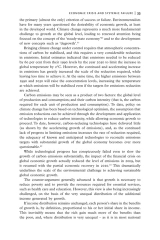 economic crisis and systemic failure  |  33

the primary (almost the only) criterion of success or failure. Environmentalists
have for many years questioned the desirability of economic growth, at least
in the developed world. Climate change represents a much more fundamental
challenge to growth at the global level, leading to renewed attention being
focused on the concept of the ‘steady-state economy’40 and to the development
of new concepts such as ‘degrowth’.41
   Bringing climate change under control requires that atmospheric concentra-
tions of carbon be stabilised, and this requires a very considerable reduction
in emissions. Initial estimates indicated that emissions needed to be reduced
by 60 per cent from their 1990 levels by the year 2050 to limit the increase in
global temperature by 2°C. However, the continued and accelerating increase
in emissions has greatly increased the scale of the reduction required, while
leaving less time to achieve it. At the same time, the higher emissions between
1990 and 2050 will raise the concentration levels, increasing the temperature
at which emissions will be stabilised even if the targets for emissions reduction
are achieved.
   Carbon emissions may be seen as a product of two factors: the global level
of production and consumption; and their carbon intensity (that is, the carbon
required for each unit of production and consumption). To date, policy on
climate change has been based on technological optimism, the assumption that
emission reductions can be achieved through the development and application
of technologies to reduce carbon intensity, while allowing economic growth to
proceed. To date, however, carbon-reducing technologies have delivered little
(as shown by the accelerating growth of emissions), and, as the continued
lack of progress in limiting emissions increases the rate of reduction required,
the adequacy of known and anticipated technologies to reconcile emissions
targets with substantial growth of the global economy becomes ever more
questionable.42
   While technological progress has conspicuously failed even to slow the
growth of carbon emissions substantially, the impact of the financial crisis on
global economic growth actually reduced the level of emissions in 2009, but
it resumed with the partial economic recovery in 2010.43 This dramatically
underlines the scale of the environmental challenge to achieving sustainable
global economic growth.
   The counter-argument generally advanced is that growth is necessary to
reduce poverty and to provide the resources required for essential services,
such as health care and education. However, this view is also being increasingly
challenged, on the basis of the very unequal distribution of the additional
income generated by growth.
   If income distribution remains unchanged, each person’s share in the benefits
of growth is, by definition, proportional to his or her initial share in income.
This inevitably means that the rich gain much more of the benefits than
the poor, and, where distribution is very unequal – as it is in most national
 