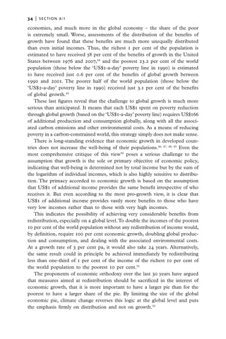 34   |  section a:1

economies, and much more in the global economy – the share of the poor
is extremely small. Worse, assessments of the distribution of the benefits of
growth have found that these benefits are much more unequally distributed
than even initial incomes. Thus, the richest 1 per cent of the population is
estimated to have received 58 per cent of the benefits of growth in the United
States between 1976 and 2007,44 and the poorest 23.2 per cent of the world
population (those below the ‘US$1-a-day’ poverty line in 1990) is estimated
to have received just 0.6 per cent of the benefits of global growth between
1990 and 2001. The poorer half of the world population (those below the
‘US$2-a-day’ poverty line in 1990) received just 3.1 per cent of the benefits
of global growth.45
   These last figures reveal that the challenge to global growth is much more
serious than anticipated. It means that each US$1 spent on poverty reduction
through global growth (based on the ‘US$1-a-day’ poverty line) requires US$166
of additional production and consumption globally, along with all the associ-
ated carbon emissions and other environmental costs. As a means of reducing
poverty in a carbon-constrained world, this strategy simply does not make sense.
   There is long-standing evidence that economic growth in developed coun-
tries does not increase the well-being of their populations.46, 47, 48, 49 Even the
most comprehensive critique of this view50 poses a serious challenge to the
assumption that growth is the sole or primary objective of economic policy,
indicating that well-being is determined not by total income but by the sum of
the logarithm of individual incomes, which is also highly sensitive to distribu-
tion. The primacy accorded to economic growth is based on the assumption
that US$1 of additional income provides the same benefit irrespective of who
receives it. But even according to the most pro-growth view, it is clear that
US$1 of additional income provides vastly more benefits to those who have
very low incomes rather than to those with very high incomes.
   This indicates the possibility of achieving very considerable benefits from
redistribution, especially on a global level. To double the incomes of the poorest
10 per cent of the world population without any redistribution of income would,
by definition, require 100 per cent economic growth, doubling global produc-
tion and consumption, and dealing with the associated environmental costs.
At a growth rate of 3 per cent pa, it would also take 24 years. Alternatively,
the same result could in principle be achieved immediately by redistributing
less than one-third of 1 per cent of the income of the richest 10 per cent of
the world population to the poorest 10 per cent.51
   The proponents of economic orthodoxy over the last 30 years have argued
that measures aimed at redistribution should be sacrificed in the interest of
economic growth, that it is more important to have a larger pie than for the
poorest to have a larger share of the pie. By limiting the size of the global
economic pie, climate change reverses this logic at the global level and puts
the emphasis firmly on distribution and not on growth.52
 