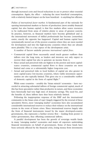 36   |  section a:1

through increased costs and forced reductions in use to protect other essential
consumption. Again, the effect – reducing the most beneficial consumption,
with a relatively limited impact on the least beneficial – is anything but efficient.

Failure of international factor markets  A fundamental part of the rationale for
opening international markets to factors of production (most notably financial
capital, but also human capital) is that free markets allow scarce resources
to be reallocated from areas of relative plenty to areas of greatest scarcity.
In practice, however, as financial markets have become globalised and as
the international movement of skilled professionals has become (somewhat)
easier, exactly the opposite has happened. Capital and human capital have
systematically moved out of the poorest countries where they are most needed
for development and into the high-income countries where they are already
most plentiful. This is a key aspect of the development crisis.
   A number of factors underlie perverse international capital flows.

•	 Commercial capital flows necessarily entail much greater outflows than
   inflows over the long term, as lenders and investors not only expect to
   recover their capital but also to generate an income from it.
•	 Since actual and perceived risks are highest in the poorest and most capital-
   scarce countries, commercial capital flows to these countries are most
   limited and come at a substantially higher long-term cost.
•	 Actual and perceived risks to local holders of capital are also greater in
   most capital-scarce low-income countries, where viable investment oppor-
   tunities are also typically limited. This gives rise to a considerable outflow
   of domestic capital in the form of capital flight.55

   While some countries – notably the ‘Asian miracle’ economies – have suc-
ceeded in attracting substantial inflows of foreign commercial capital, much of
this has been speculative rather than productive in nature, and these economies
have historically had very high rates of domestic savings. The need for, and
the benefits of, these inflows have thus been relatively limited.
   Following the inappropriate response of the IMF and the international
community to the Asian crisis of 1997 (largely triggered by the reversal of these
speculative flows), most ‘emerging market’ economies have also accumulated
considerable international reserves to reduce their reliance on the international
system in the event of future crises. Since international reserves largely take
the form of financial instruments issued by the major developed-country
governments, this represents a further reverse flow – lending from poorer to
richer governments, thus offsetting commercial inflows.
   A parallel development has been the growth of sovereign wealth funds
in many ‘emerging market’ economies and major oil exporters undertaking
financial investments on behalf of governments. Some of these funds have
been seriously affected by the financial crisis, losing money from investments
 