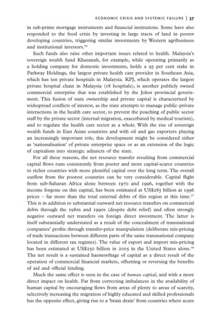 economic crisis and systemic failure  |  37

in sub-prime mortgage instruments and financial institutions. Some have also
responded to the food crisis by investing in large tracts of land in poorer
developing countries, triggering similar investments by Western agribusiness
and institutional investors.56
   Such funds also raise other important issues related to health. Malaysia’s
sovereign wealth fund Khazanah, for example, while operating primarily as
a holding company for domestic investments, holds a 95 per cent stake in
Parkway Holdings, the largest private health care provider in Southeast Asia,
which has ten private hospitals in Malaysia.  KPJ, which operates the largest
private hospital chain in Malaysia (18 hospitals), is another publicly owned
commercial enterprise that was established by the Johor provincial govern-
ment. This fusion of state ownership and private capital is characterised by
widespread conflicts of interest, as the state attempts to manage public–private
interactions in the health care sector, to prevent the poaching of public sector
staff by the private sector (internal migration, exacerbated by medical tourism),
and to regulate the health care sector as a whole. With the rise of sovereign
wealth funds in East Asian countries and with oil and gas exporters playing
an increasingly important role, this development might be considered either
as ‘nationalisation’ of private enterprise space or as an extension of the logic
of capitalism into strategic adjuncts of the state.
   For all these reasons, the net resource transfer resulting from commercial
capital flows runs consistently from poorer and more capital-scarce countries
to richer countries with more plentiful capital over the long term. The overall
outflow from the poorest countries can be very considerable. Capital flight
from sub-Saharan Africa alone between 1970 and 1996, together with the
income forgone on this capital, has been estimated at US$285 billion at 1996
prices – far more than the total external debts of this region at this time.57
This is in addition to substantial outward net resource transfers on commercial
debts through the 1980s and 1990s (despite debt relief) and often strongly
negative outward net transfers on foreign direct investment. The latter is
itself substantially understated as a result of the concealment of transnational
companies’ profits through transfer-price manipulation (deliberate mis-pricing
of trade transactions between different parts of the same transnational company
located in different tax regimes). The value of export and import mis-pricing
has been estimated at US$250 billion in 2005 in the United States alone.58
The net result is a sustained haemorrhage of capital as a direct result of the
operation of commercial financial markets, offsetting or reversing the benefits
of aid and official lending.
   Much the same effect is seen in the case of human capital, and with a more
direct impact on health. Far from correcting imbalances in the availability of
human capital by encouraging flows from areas of plenty to areas of scarcity,
selectively increasing the migration of highly educated and skilled professionals
has the opposite effect, giving rise to a ‘brain drain’ from countries where acute
 