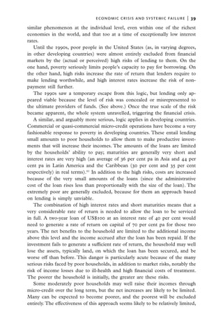 economic crisis and systemic failure  |  39

similar phenomenon at the individual level, even within one of the richest
economies in the world, and that too at a time of exceptionally low interest
rates.
   Until the 1990s, poor people in the United States (as, in varying degrees,
in other developing countries) were almost entirely excluded from financial
markets by the (actual or perceived) high risks of lending to them. On the
one hand, poverty seriously limits people’s capacity to pay for borrowing. On
the other hand, high risks increase the rate of return that lenders require to
make lending worthwhile, and high interest rates increase the risk of non-
payment still further.
   The 1990s saw a temporary escape from this logic, but lending only ap-
peared viable because the level of risk was concealed or misrepresented to
the ultimate providers of funds. (See above.) Once the true scale of the risk
became apparent, the whole system unravelled, triggering the financial crisis.
   A similar, and arguably more serious, logic applies in developing countries.
Commercial or quasi-commercial micro-credit operations have become a very
fashionable response to poverty in developing countries. These entail lending
small amounts to poor households to allow them to make productive invest-
ments that will increase their incomes. The amounts of the loans are limited
by the households’ ability to pay; maturities are generally very short and
interest rates are very high (an average of 36 per cent pa in Asia and 44 per
cent pa in Latin America and the Caribbean (30 per cent and 35 per cent
respectively) in real terms).61 In addition to the high risks, costs are increased
because of the very small amounts of the loans (since the administrative
cost of the loan rises less than proportionally with the size of the loan). The
extremely poor are generally excluded, because for them an approach based
on lending is simply unviable.
   The combination of high interest rates and short maturities means that a
very considerable rate of return is needed to allow the loan to be serviced
in full. A two-year loan of US$100 at an interest rate of 40 per cent would
need to generate a rate of return on capital of 70 per cent pa for those two
years. The net benefits to the household are limited to the additional income
above this level and the income accrued after the loan has been repaid. If the
investment fails to generate a sufficient rate of return, the household may well
lose the assets, typically land, on which the loan has been secured, and be
worse off than before. This danger is particularly acute because of the many
serious risks faced by poor households, in addition to market risks, notably the
risk of income losses due to ill-health and high financial costs of treatment.
The poorer the household is initially, the greater are these risks.
   Some moderately poor households may well raise their incomes through
micro-credit over the long term, but the net increases are likely to be limited.
Many can be expected to become poorer, and the poorest will be excluded
entirely. The effectiveness of this approach seems likely to be relatively limited,
 