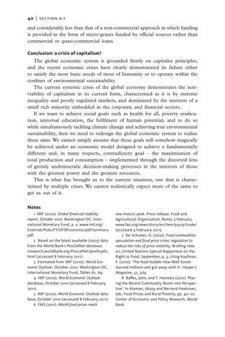 40   |  section a:1

and considerably less than that of a non-commercial approach in which funding
is provided in the form of micro-grants funded by official sources rather than
commercial or quasi-commercial loans.

Conclusion: a crisis of capitalism?
   The global economic system is grounded firmly on capitalist principles,
and the recent economic crises have clearly demonstrated its failure either
to satisfy the most basic needs of most of humanity or to operate within the
confines of environmental sustainability.
   The current systemic crisis of the global economy demonstrates the non-
viability of capitalism in its current form, characterised as it is by extreme
inequality and poorly regulated markets, and dominated by the interests of a
small rich minority embedded in the corporate and financial sectors.
   If we want to achieve social goals such as health for all, poverty eradica-
tion, universal education, the fulfilment of human potential, and to do so
while simultaneously tackling climate change and achieving true environmental
sustainability, then we need to redesign the global economic system to realise
these aims. We cannot simply assume that these goals will somehow magically
be achieved under an economic model designed to achieve a fundamentally
different and, in many respects, contradictory goal – the maximisation of
total production and consumption – implemented through the distorted lens
of grossly undemocratic decision-making processes in the interests of those
with the greatest power and the greatest resources.
   This is what has brought us to the current situation, one that is charac-
terised by multiple crises. We cannot realistically expect more of the same to
get us out of it.

Notes
    1 IMF (2010). Global financial stability       new historic peak. Press release. Food and
report, October 2010. Washington DC, Inter-        Agricultural Organisation, Rome, 3 February.
national Monetary Fund, p. x. www.imf.org/         www.fao.org/news/story/en/item/50519/icode/
External/Pubs/FT/GFSR/2010/02/pdf/summary.         (accessed 9 February 2011).
pdf.                                                   7 De Schutter, O. (2010). Food commodities
    2  Based on the latest available (2005) data   speculation and food price crises: regulation to
from the World Bank’s PovCalNet database.          reduce the risks of price volatility. Briefing note
iresearch.worldbank.org/PovcalNet/povDuplic.       02, United Nations Special Rapporteur on the
html (accessed 8 February 2011).                   Right to Food, September, p. 3, citing Kaufman,
    3 Estimated from IMF (2010). World Eco-        F. (2010). ‘The food bubble: how Wall Street
nomic Outlook, October 2010. Washington DC,        starved millions and got away with it’, Harper’s
International Monetary Fund, Tables A1, A9.        Magazine, 32, July.
    4 IMF (2010). World Economic Outlook               8  Baffes, John, and T. Haniotis (2010) ‘Plac-
database, October 2010 (accessed 8 February        ing the Recent Commodity Boom into Perspec-
2011).                                             tive’. In Ataman, Aksoy and Bernard Hoekman,
    5 IMF (2010). World Economic Outlook data-     eds, Food Prices and Rural Poverty, pp. 40–70.
base, October 2010 (accessed 8 February 2011).     Center of Economic and Policy Research, World
    6  FAO (2011). World food prices reach         Bank.
 